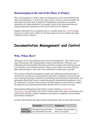Housekeeping at the end of the Phase or Project
There will normally be a need to report the final position to the senior leadership and
other interested parties. As well as the routine reports, various overall summaries and
final reports may add value. It might also be appropriate to prepare more general
information for wider distribution, for example, as part of the communications and
change programme. Remember to tell everyone that you have finished!
Progress information from completed work is a valuable source for estimating future
projects of a similar nature. Make sure the final figures have been collated and made
available for future reference.
Documentation Management and Control
Why, What, How?
All projects involve the production and control of documentation. There will be many
types of document with varying purposes, natures, and lifecycles. Of course, most
information and documentation these days will not be on paper and its format may not
even look like a conventional document. There is every reason to use state-of-the-art
ideas and technology to share and convey information as efficiently as possible.
The concept of document management sounds very authoritarian and bureaucratic. It
should not be seen that way nor presented in such terms. It should provide an efficient
way of sharing knowledge, information and thinking among the project's participants. All
participants should find it easy to consult the project's documentation repository to find
all content that is relevant to their interests. It should equally be easy for them to lodge in
the repository any documented information that they feel is of value to the team.
Documentation Management and Control is closely related to Configuration
Management. In some projects they will be treated as part of the same overall process and
toolset. More typically, separate management procedures are applied to documentation
and technical components.
In terms of the lifespan and usage of project information, there are four main scenarios:
Permanent Temporary
External
Deliverable
Permanent documentation
as a deliverable from the
Temporary documentation
that is an external
 