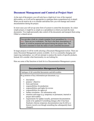 Document Management and Control at Project Start
At the start of the project, you will only have a high-level view of the required
deliverables, so it will not be appropriate to catalogue them comprehensively in detail.
What you do need to do is to consider and define how you will manage and control
documentation during the project.
In most cases you will set up some form of system to control the documents. In a short
simple project, it might be as simple as a spreadsheet in which you track the main
documents. You might personally take control of the documents and transport them using
EMail or a shared server.
You can take a look at a simple template Excel spreadsheet by clicking
here. There are two worksheets. The first is the basic descriptions of
topics. It would be prepared and agreed during the project start. The
second is intended to track the status of each controlled document.
In larger projects it will be worth selecting a Document Management toolset. There are
many Document Management systems available. As it is a constantly changing and
improving marketplace, we will not attempt to analyse the merits of specific products.
Instead, let's consider what functionality we are looking for.
Here are some of the functions to look for in a Documentation Management system:
Documentation Management Systems
Catalogue of all controlled documents and deliverables
Re.g.istration of key information per document, e.g.:
 description
 purpose / objective
 form and format
 responsibilities for production
 responsibilities and rights for review
 responsibilities for approval
 further circulation - for information only
 retention and usage (e.g. temporary or permanent, internal or
project deliverable)
 requirements for update (usually, permanent documentation
needs to be updated if something changes after it has been
finalised, whereas temporary documentation may be left as a
historic record even though something has subsequently been
changed)
 