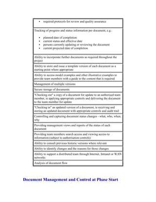  required protocols for review and quality assurance
Tracking of progress and status information per document, e.g.:
 planned date of completion
 current status and effective date
 persons currently updating or reviewing the document
 current projected date of completion
Ability to incorporate further documents as required throughout the
project
Ability to store and issue a template version of each document as a
starting point where appropriate
Ability to access model examples and other illustrative examples to
provide team members with a guide to the content that is required
Management of multiple versions
Secure storage of documents
"Checking out" a copy of a document for update to an authorised team
member, ie applying appropriate controls and delivering the document
to the team member for update
"Checking in" an updated version of a document, ie receiving and
storing an updated document with appropriate controls and audit trail
Controlling and capturing document status changes - what, who, when,
why
Providing management views and reports of the status of each
document
Providing team members search access and viewing access to
information (subject to authorisation controls)
Ability to consult previous historic versions where relevant
Ability to identify changes and the reasons for those changes
Ability to support a distributed team through Internet, Intranet or WAN
networks
Analysis of document flow
Document Management and Control at Phase Start
 