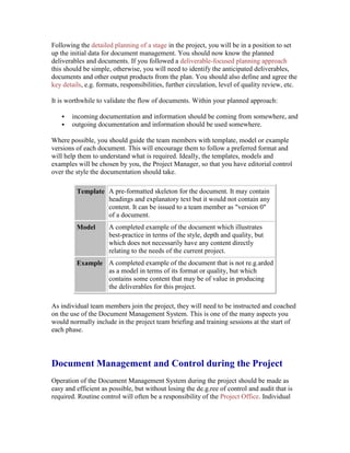 Following the detailed planning of a stage in the project, you will be in a position to set
up the initial data for document management. You should now know the planned
deliverables and documents. If you followed a deliverable-focused planning approach
this should be simple, otherwise, you will need to identify the anticipated deliverables,
documents and other output products from the plan. You should also define and agree the
key details, e.g. formats, responsibilities, further circulation, level of quality review, etc.
It is worthwhile to validate the flow of documents. Within your planned approach:
 incoming documentation and information should be coming from somewhere, and
 outgoing documentation and information should be used somewhere.
Where possible, you should guide the team members with template, model or example
versions of each document. This will encourage them to follow a preferred format and
will help them to understand what is required. Ideally, the templates, models and
examples will be chosen by you, the Project Manager, so that you have editorial control
over the style the documentation should take.
Template A pre-formatted skeleton for the document. It may contain
headings and explanatory text but it would not contain any
content. It can be issued to a team member as "version 0"
of a document.
Model A completed example of the document which illustrates
best-practice in terms of the style, depth and quality, but
which does not necessarily have any content directly
relating to the needs of the current project.
Example A completed example of the document that is not re.g.arded
as a model in terms of its format or quality, but which
contains some content that may be of value in producing
the deliverables for this project.
As individual team members join the project, they will need to be instructed and coached
on the use of the Document Management System. This is one of the many aspects you
would normally include in the project team briefing and training sessions at the start of
each phase.
Document Management and Control during the Project
Operation of the Document Management System during the project should be made as
easy and efficient as possible, but without losing the de.g.ree of control and audit that is
required. Routine control will often be a responsibility of the Project Office. Individual
 