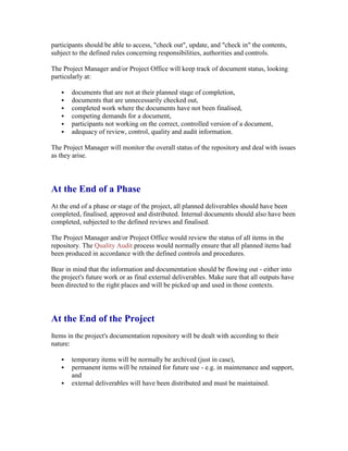 participants should be able to access, "check out", update, and "check in" the contents,
subject to the defined rules concerning responsibilities, authorities and controls.
The Project Manager and/or Project Office will keep track of document status, looking
particularly at:
 documents that are not at their planned stage of completion,
 documents that are unnecessarily checked out,
 completed work where the documents have not been finalised,
 competing demands for a document,
 participants not working on the correct, controlled version of a document,
 adequacy of review, control, quality and audit information.
The Project Manager will monitor the overall status of the repository and deal with issues
as they arise.
At the End of a Phase
At the end of a phase or stage of the project, all planned deliverables should have been
completed, finalised, approved and distributed. Internal documents should also have been
completed, subjected to the defined reviews and finalised.
The Project Manager and/or Project Office would review the status of all items in the
repository. The Quality Audit process would normally ensure that all planned items had
been produced in accordance with the defined controls and procedures.
Bear in mind that the information and documentation should be flowing out - either into
the project's future work or as final external deliverables. Make sure that all outputs have
been directed to the right places and will be picked up and used in those contexts.
At the End of the Project
Items in the project's documentation repository will be dealt with according to their
nature:
 temporary items will be normally be archived (just in case),
 permanent items will be retained for future use - e.g. in maintenance and support,
and
 external deliverables will have been distributed and must be maintained.
 