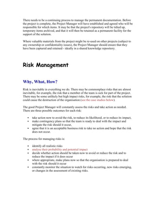 There needs to be a continuing process to manage the permanent documentation. Before
the project is complete, the Project Manager will have established and agreed who will be
responsible for which items. It may be that the project's repository will be tidied up,
temporary items archived, and that it will then be retained as a permanent facility for the
support of the solution.
Where valuable materials from the project might be re-used on other projects (subject to
any ownership or confidentiality issues), the Project Manager should ensure that they
have been captured and retained - ideally in a shared knowledge repository.
Risk Management
Why, What, How?
Risk is inevitable in everything we do. There may be commonplace risks that are almost
inevitable, for example, the risk that a member of the team is sick for part of the project.
There may be some unlikely but high impact risks, for example, the risk that the solution
could cause the destruction of the organisation (see the case studies below).
The good Project Manager will constantly assess the risks and take action as needed.
There are three possible outcomes for each risk:
 take action now to avoid the risk, to reduce its likelihood, or to reduce its impact,
 make contingency plans so that the team is ready to deal with the impact and
mitigate the risk should it occur,
 agree that it is an acceptable business risk to take no action and hope that the risk
does not occur.
The process for managing risks is:
 identify all realistic risks
 analyse their probability and potential impact
 decide whether action should be taken now to avoid or reduce the risk and to
reduce the impact if it does occur
 where appropriate, make plans now so that the organisation is prepared to deal
with the risk should it occur
 constantly monitor the situation to watch for risks occurring, new risks emerging,
or changes in the assessment of existing risks.
 