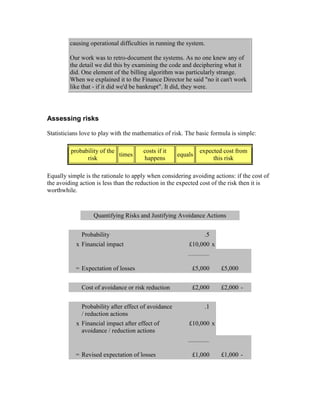 causing operational difficulties in running the system.
Our work was to retro-document the systems. As no one knew any of
the detail we did this by examining the code and deciphering what it
did. One element of the billing algorithm was particularly strange.
When we explained it to the Finance Director he said "no it can't work
like that - if it did we'd be bankrupt". It did, they were.
Assessing risks
Statisticians love to play with the mathematics of risk. The basic formula is simple:
probability of the
risk
times
costs if it
happens
equals
expected cost from
this risk
Equally simple is the rationale to apply when considering avoiding actions: if the cost of
the avoiding action is less than the reduction in the expected cost of the risk then it is
worthwhile.
Quantifying Risks and Justifying Avoidance Actions
Probability .5
x Financial impact £10,000 x
= Expectation of losses £5,000 £5,000
Cost of avoidance or risk reduction £2,000 £2,000 -
Probability after effect of avoidance
/ reduction actions
.1
x Financial impact after effect of
avoidance / reduction actions
£10,000 x
= Revised expectation of losses £1,000 £1,000 -
 