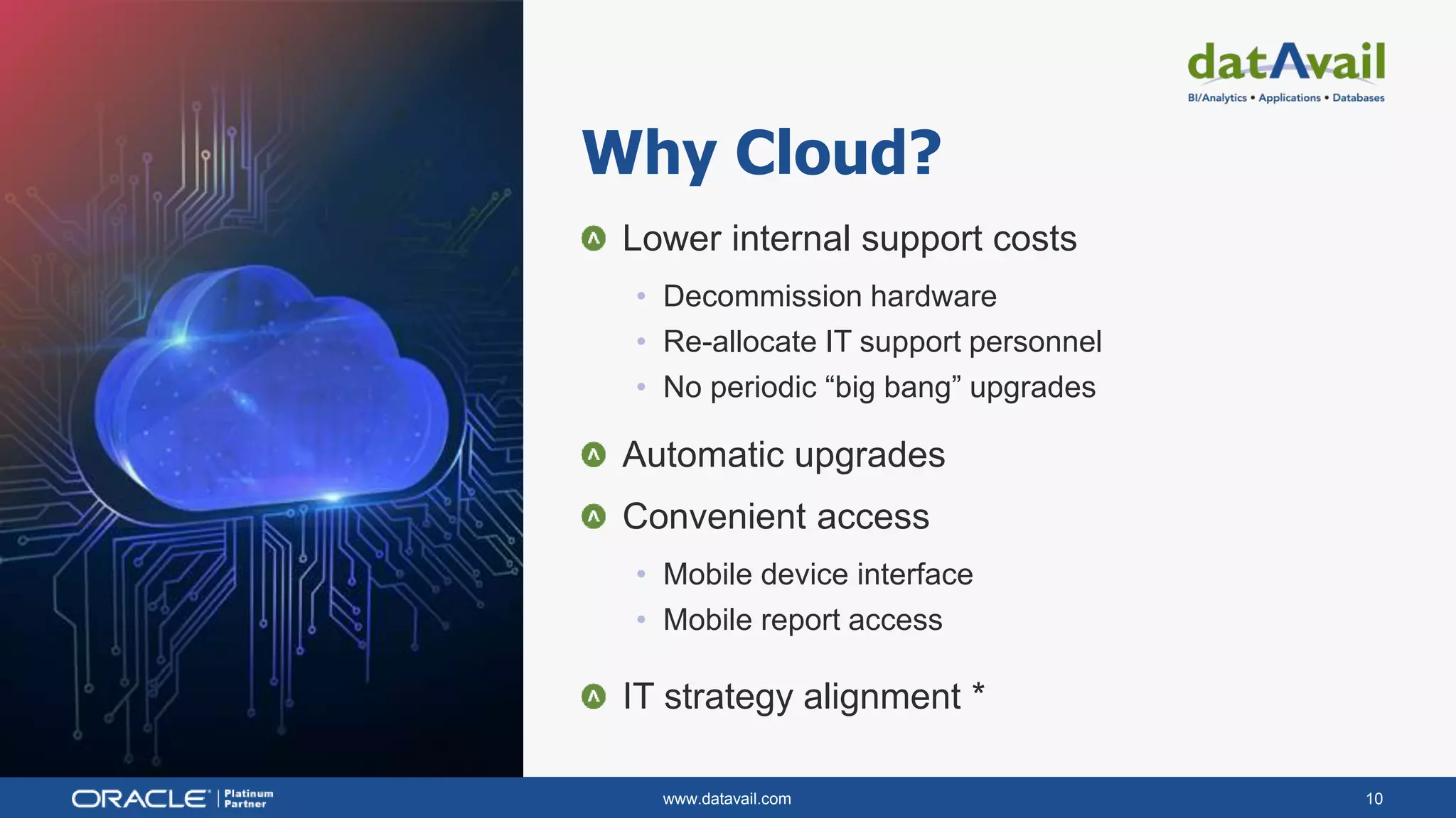 www.datavail.com 10
Lower internal support costs
• Decommission hardware
• Re-allocate IT support personnel
• No periodic “big bang” upgrades
Automatic upgrades
Convenient access
• Mobile device interface
• Mobile report access
IT strategy alignment *
Why Cloud?
 