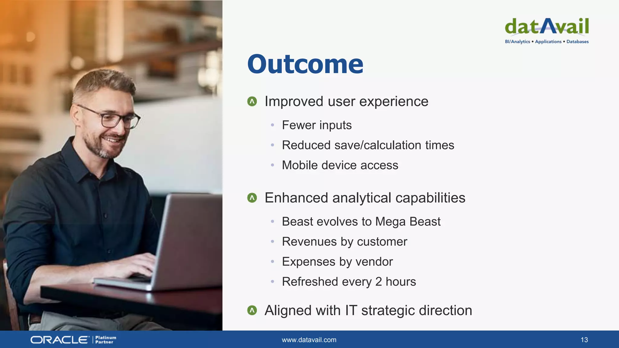 www.datavail.com 13
Improved user experience
• Fewer inputs
• Reduced save/calculation times
• Mobile device access
Enhanced analytical capabilities
• Beast evolves to Mega Beast
• Revenues by customer
• Expenses by vendor
• Refreshed every 2 hours
Aligned with IT strategic direction
Outcome
 