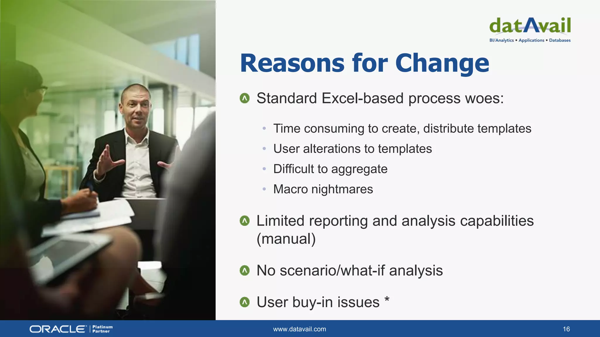 www.datavail.com 16
Standard Excel-based process woes:
• Time consuming to create, distribute templates
• User alterations to templates
• Difficult to aggregate
• Macro nightmares
Limited reporting and analysis capabilities
(manual)
No scenario/what-if analysis
User buy-in issues *
Reasons for Change
 