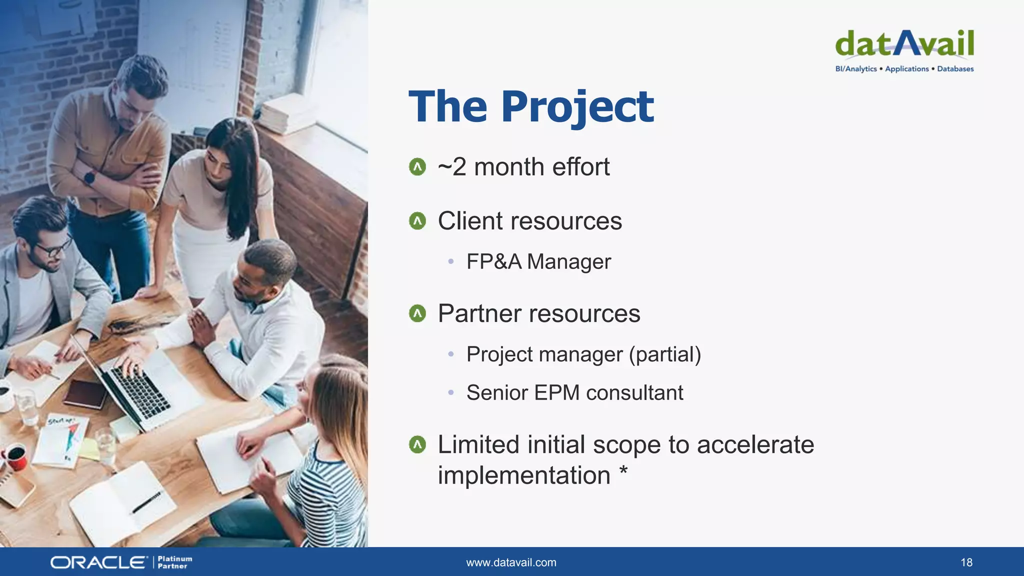 www.datavail.com 18
~2 month effort
Client resources
• FP&A Manager
Partner resources
• Project manager (partial)
• Senior EPM consultant
Limited initial scope to accelerate
implementation *
The Project
 