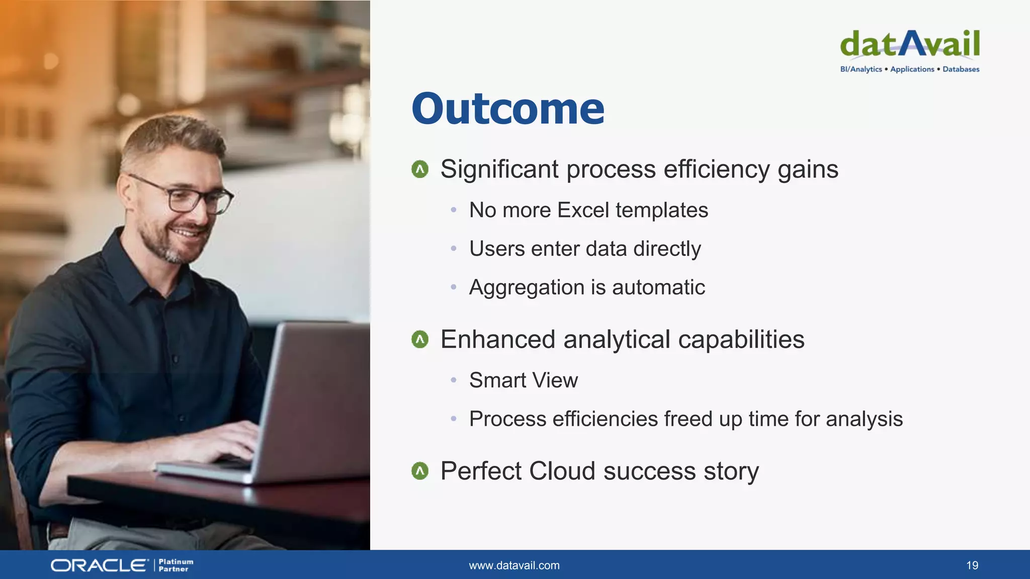 www.datavail.com 19
Significant process efficiency gains
• No more Excel templates
• Users enter data directly
• Aggregation is automatic
Enhanced analytical capabilities
• Smart View
• Process efficiencies freed up time for analysis
Perfect Cloud success story
Outcome
 