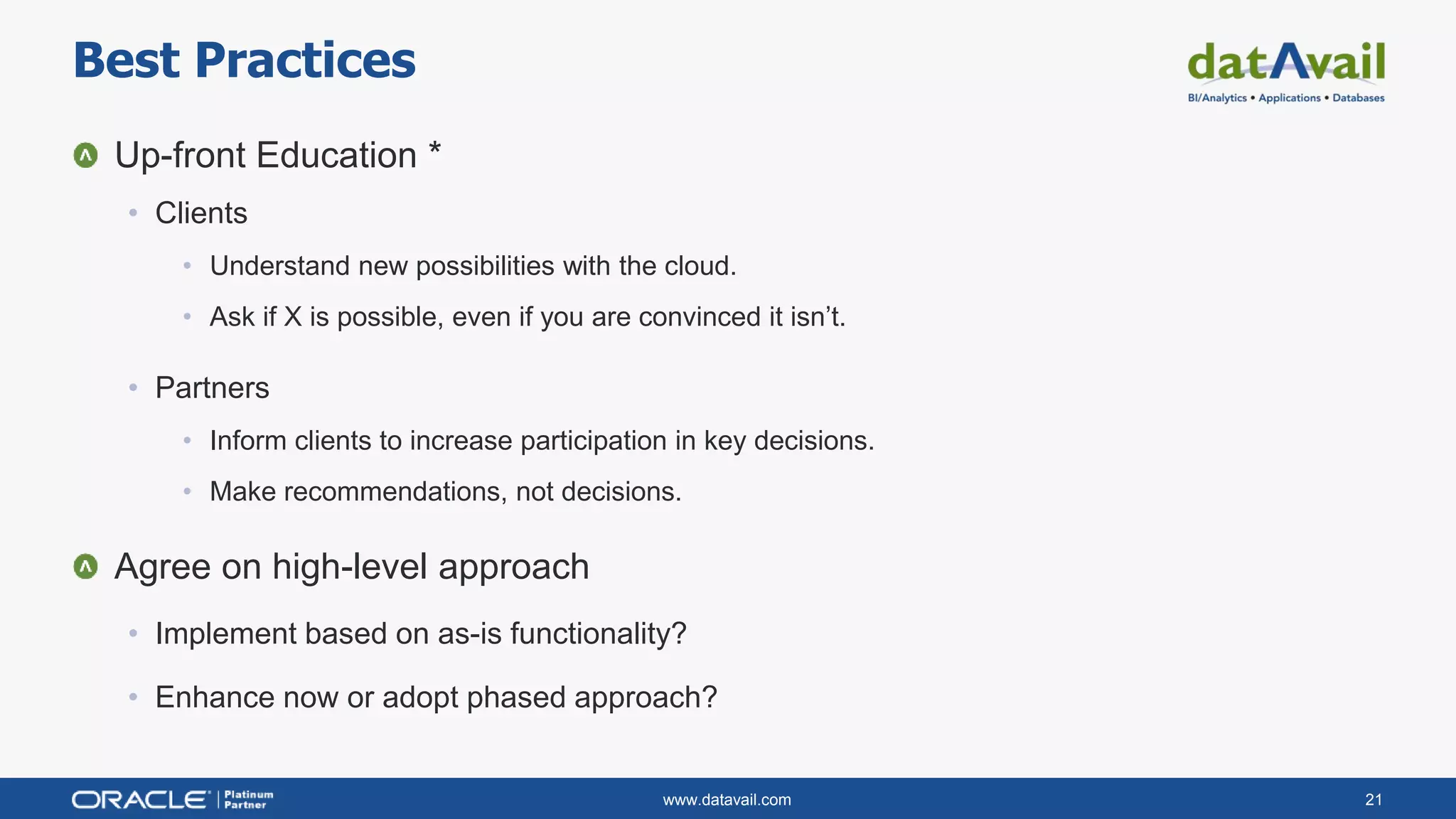 www.datavail.com 21
Up-front Education *
• Clients
• Understand new possibilities with the cloud.
• Ask if X is possible, even if you are convinced it isn’t.
• Partners
• Inform clients to increase participation in key decisions.
• Make recommendations, not decisions.
Agree on high-level approach
• Implement based on as-is functionality?
• Enhance now or adopt phased approach?
Best Practices
 