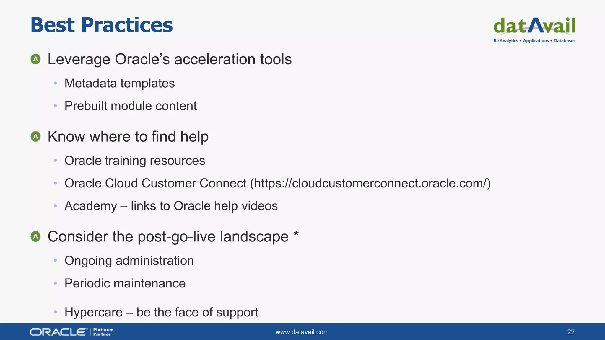 www.datavail.com 22
Leverage Oracle’s acceleration tools
• Metadata templates
• Prebuilt module content
Know where to find help
• Oracle training resources
• Oracle Cloud Customer Connect (https://cloudcustomerconnect.oracle.com/)
• Academy – links to Oracle help videos
Consider the post-go-live landscape *
• Ongoing administration
• Periodic maintenance
• Hypercare – be the face of support
Best Practices
 