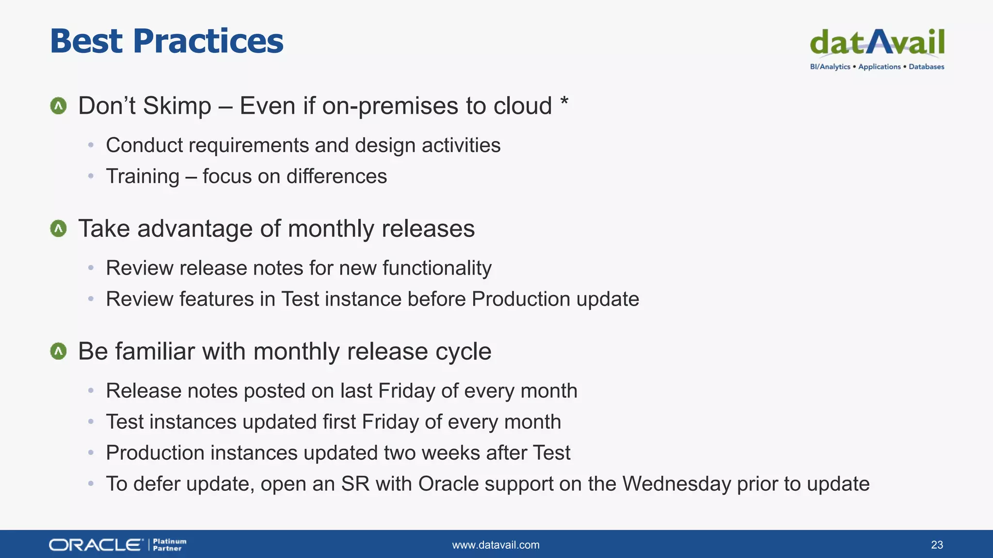 www.datavail.com 23
Don’t Skimp – Even if on-premises to cloud *
• Conduct requirements and design activities
• Training – focus on differences
Take advantage of monthly releases
• Review release notes for new functionality
• Review features in Test instance before Production update
Be familiar with monthly release cycle
• Release notes posted on last Friday of every month
• Test instances updated first Friday of every month
• Production instances updated two weeks after Test
• To defer update, open an SR with Oracle support on the Wednesday prior to update
Best Practices
 