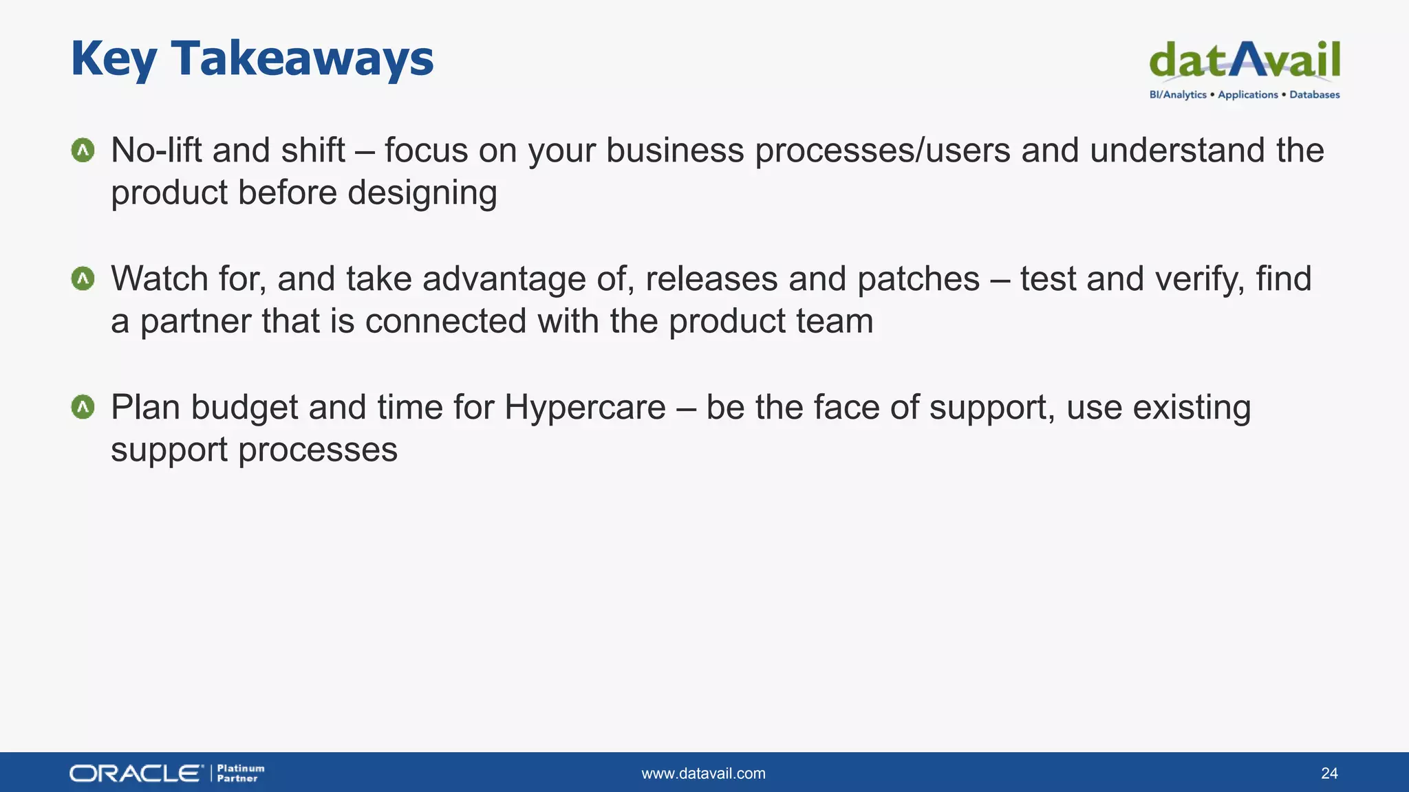 www.datavail.com 24
No-lift and shift – focus on your business processes/users and understand the
product before designing
Watch for, and take advantage of, releases and patches – test and verify, find
a partner that is connected with the product team
Plan budget and time for Hypercare – be the face of support, use existing
support processes
Key Takeaways
 