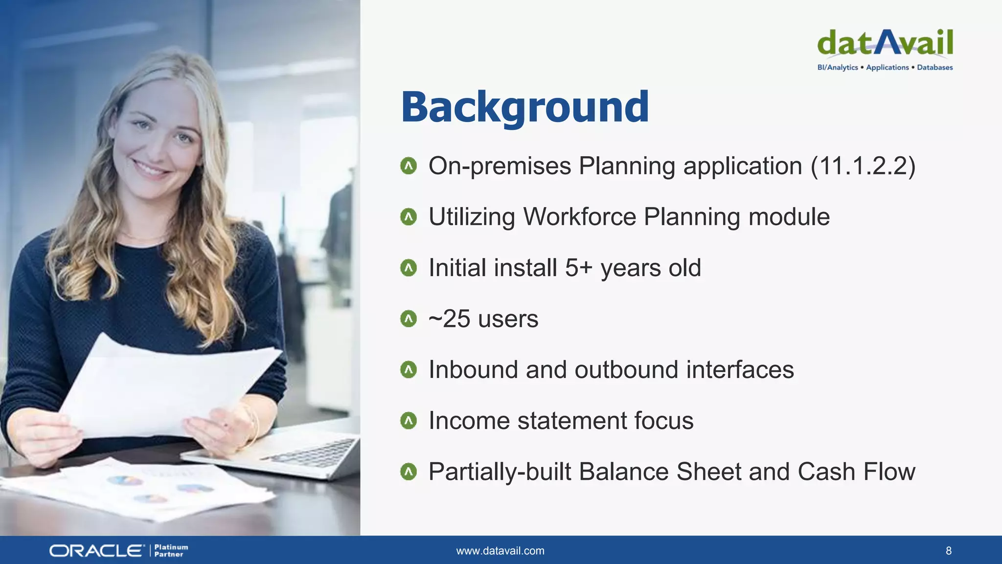www.datavail.com 8
Background
On-premises Planning application (11.1.2.2)
Utilizing Workforce Planning module
Initial install 5+ years old
~25 users
Inbound and outbound interfaces
Income statement focus
Partially-built Balance Sheet and Cash Flow
 