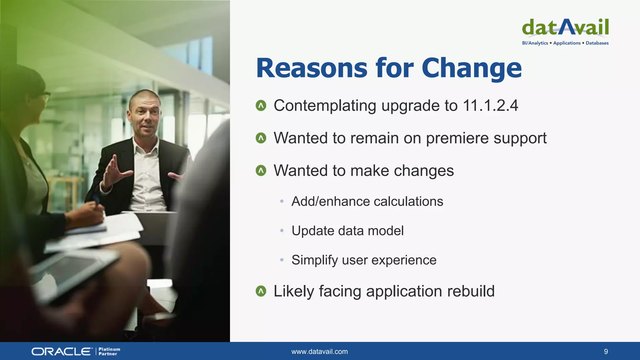 www.datavail.com 9
Contemplating upgrade to 11.1.2.4
Wanted to remain on premiere support
Wanted to make changes
• Add/enhance calculations
• Update data model
• Simplify user experience
Likely facing application rebuild
Reasons for Change
 