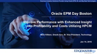Business Analytics Solutions Provider Using Oracle EPM, BI, and Big Data Technologies
Oracle EPM Day Boston
Improve Performance with Enhanced Insight
into Profitability and Costs Utilizing HPCM
Mike Killeen, Oracle Ace, Sr. Vice President, Technology
Jan 14, 2016
 