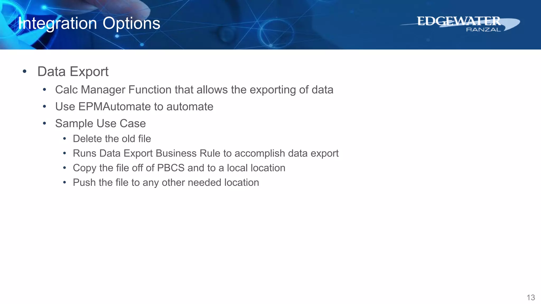 Integration Options
13
• Data Export
• Calc Manager Function that allows the exporting of data
• Use EPMAutomate to automate
• Sample Use Case
• Delete the old file
• Runs Data Export Business Rule to accomplish data export
• Copy the file off of PBCS and to a local location
• Push the file to any other needed location
 