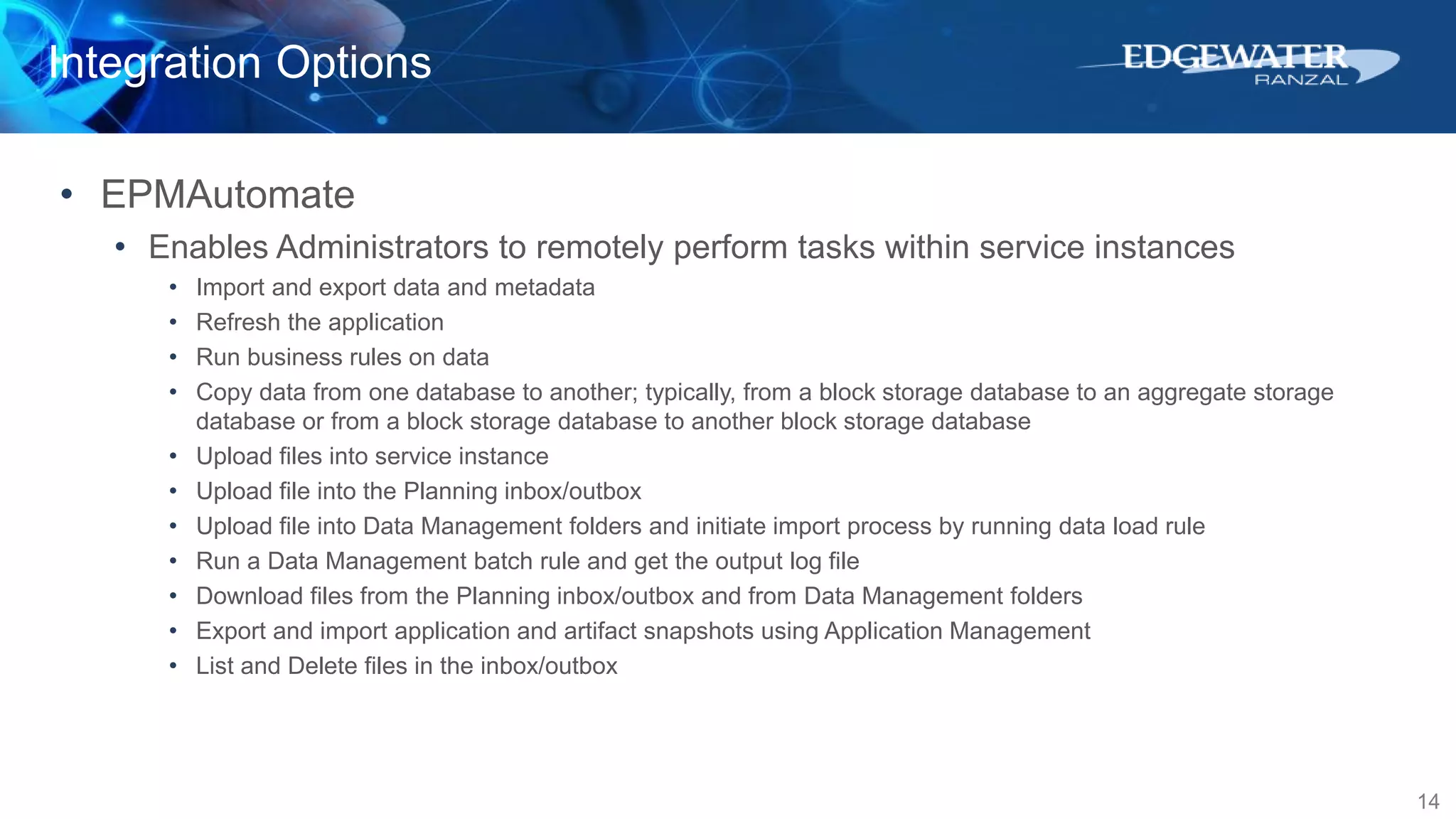 Integration Options
14
• EPMAutomate
• Enables Administrators to remotely perform tasks within service instances
• Import and export data and metadata
• Refresh the application
• Run business rules on data
• Copy data from one database to another; typically, from a block storage database to an aggregate storage
database or from a block storage database to another block storage database
• Upload files into service instance
• Upload file into the Planning inbox/outbox
• Upload file into Data Management folders and initiate import process by running data load rule
• Run a Data Management batch rule and get the output log file
• Download files from the Planning inbox/outbox and from Data Management folders
• Export and import application and artifact snapshots using Application Management
• List and Delete files in the inbox/outbox
 