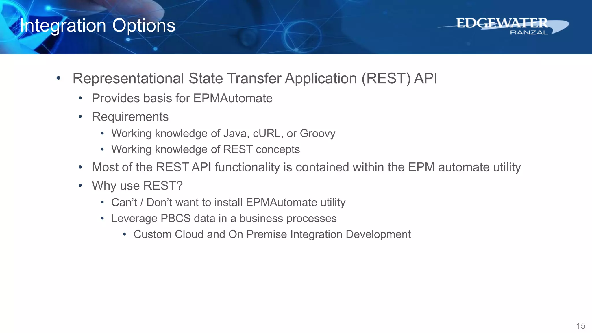 Integration Options
15
• Representational State Transfer Application (REST) API
• Provides basis for EPMAutomate
• Requirements
• Working knowledge of Java, cURL, or Groovy
• Working knowledge of REST concepts
• Most of the REST API functionality is contained within the EPM automate utility
• Why use REST?
• Can’t / Don’t want to install EPMAutomate utility
• Leverage PBCS data in a business processes
• Custom Cloud and On Premise Integration Development
 