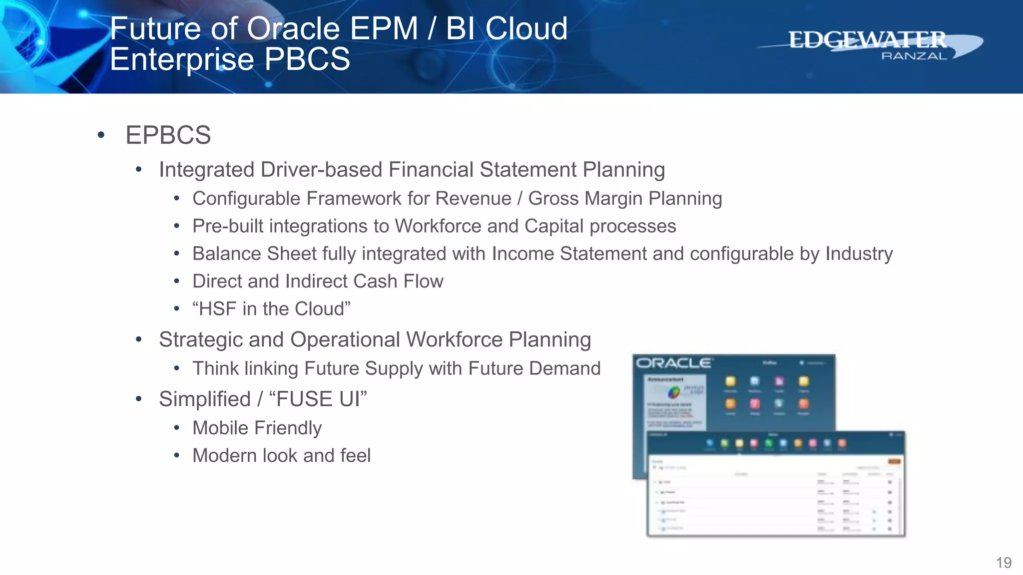 Future of Oracle EPM / BI Cloud
Enterprise PBCS
19
• EPBCS
• Integrated Driver-based Financial Statement Planning
• Configurable Framework for Revenue / Gross Margin Planning
• Pre-built integrations to Workforce and Capital processes
• Balance Sheet fully integrated with Income Statement and configurable by Industry
• Direct and Indirect Cash Flow
• “HSF in the Cloud”
• Strategic and Operational Workforce Planning
• Think linking Future Supply with Future Demand
• Simplified / “FUSE UI”
• Mobile Friendly
• Modern look and feel
 