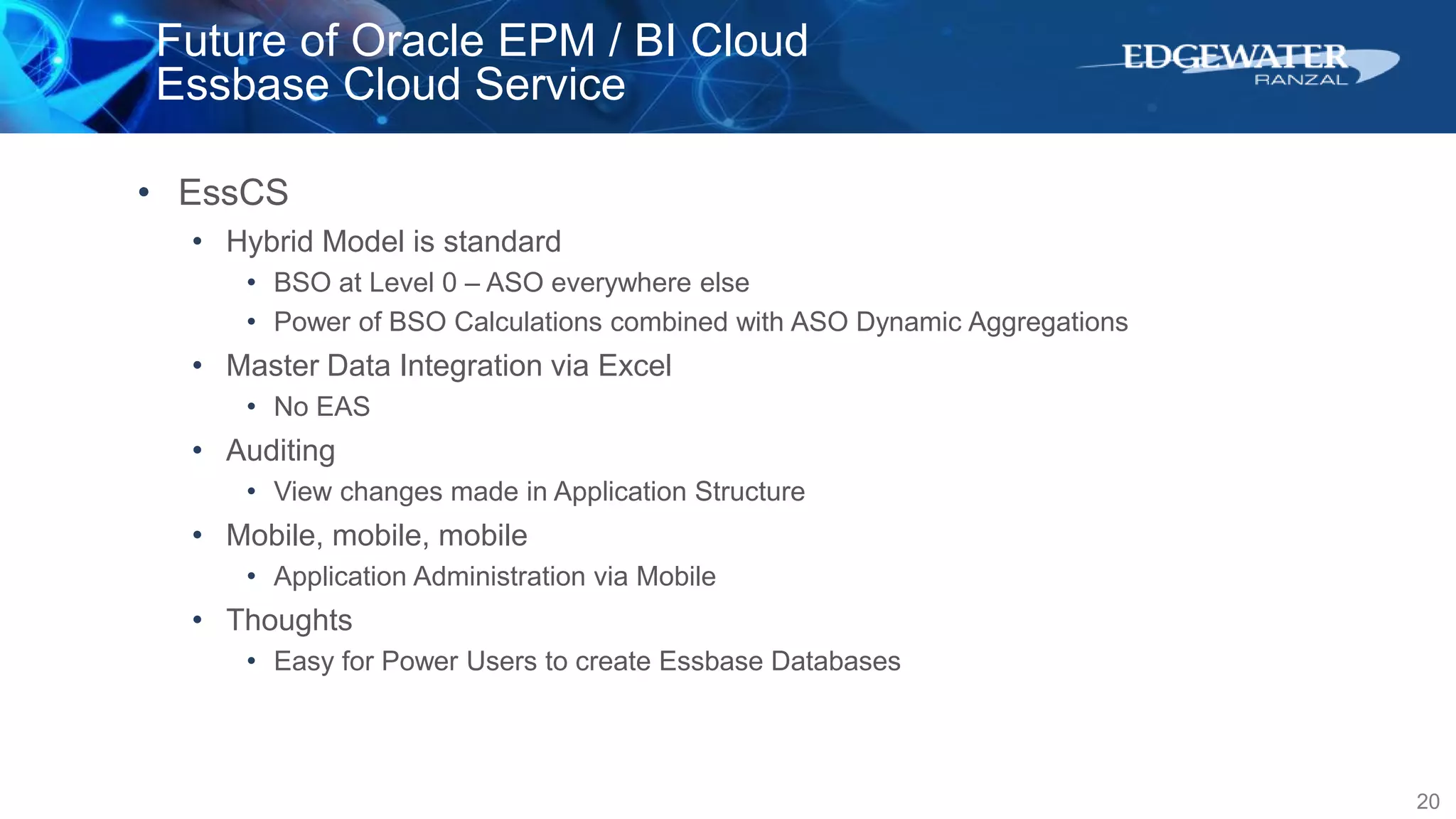 Future of Oracle EPM / BI Cloud
Essbase Cloud Service
20
• EssCS
• Hybrid Model is standard
• BSO at Level 0 – ASO everywhere else
• Power of BSO Calculations combined with ASO Dynamic Aggregations
• Master Data Integration via Excel
• No EAS
• Auditing
• View changes made in Application Structure
• Mobile, mobile, mobile
• Application Administration via Mobile
• Thoughts
• Easy for Power Users to create Essbase Databases
 