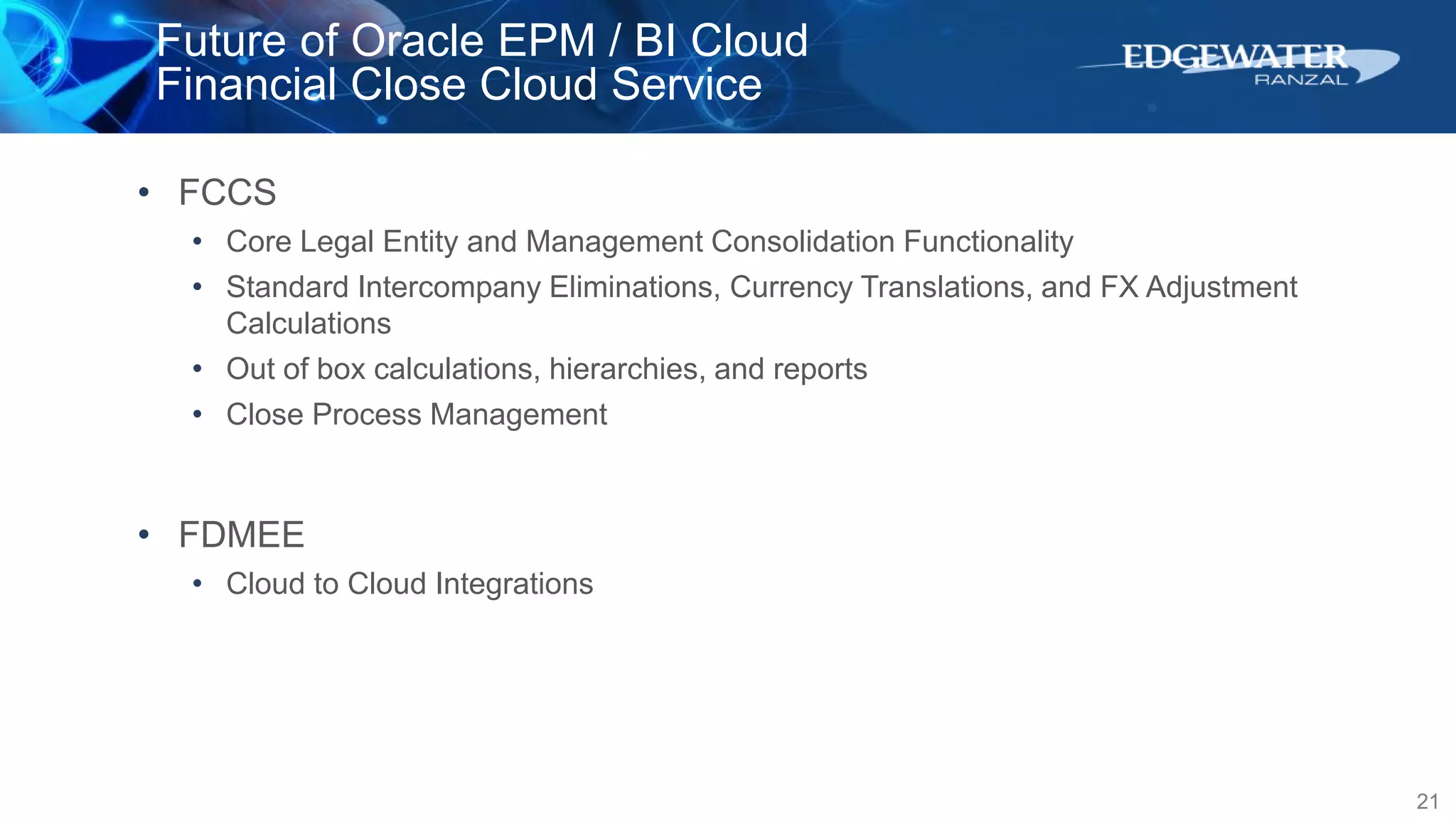 Future of Oracle EPM / BI Cloud
Financial Close Cloud Service
21
• FCCS
• Core Legal Entity and Management Consolidation Functionality
• Standard Intercompany Eliminations, Currency Translations, and FX Adjustment
Calculations
• Out of box calculations, hierarchies, and reports
• Close Process Management
• FDMEE
• Cloud to Cloud Integrations
 