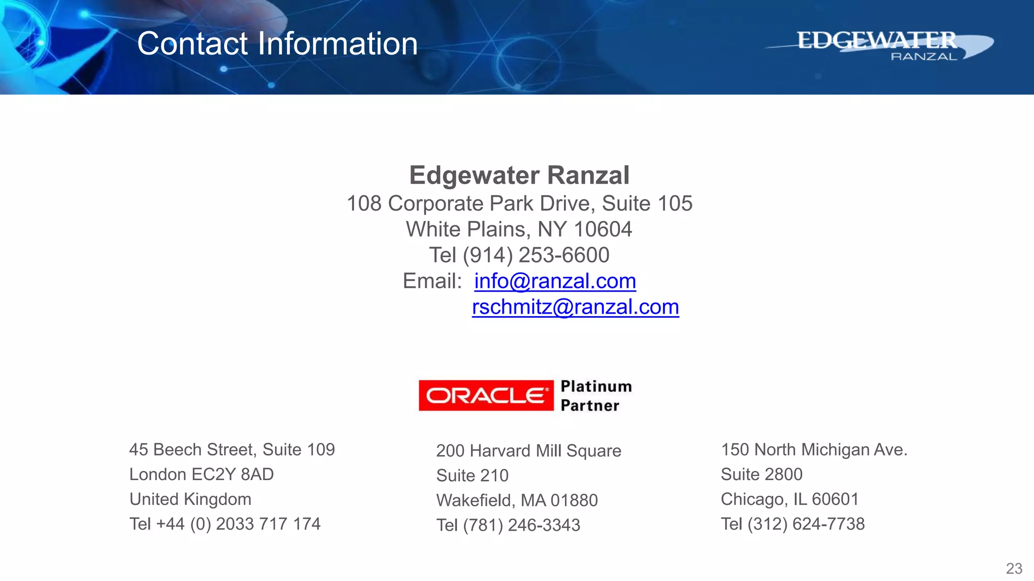 23
Contact Information
Edgewater Ranzal
108 Corporate Park Drive, Suite 105
White Plains, NY 10604
Tel (914) 253-6600
Email: info@ranzal.com
rschmitz@ranzal.com
45 Beech Street, Suite 109
London EC2Y 8AD
United Kingdom
Tel +44 (0) 2033 717 174
150 North Michigan Ave.
Suite 2800
Chicago, IL 60601
Tel (312) 624-7738
200 Harvard Mill Square
Suite 210
Wakefield, MA 01880
Tel (781) 246-3343
 