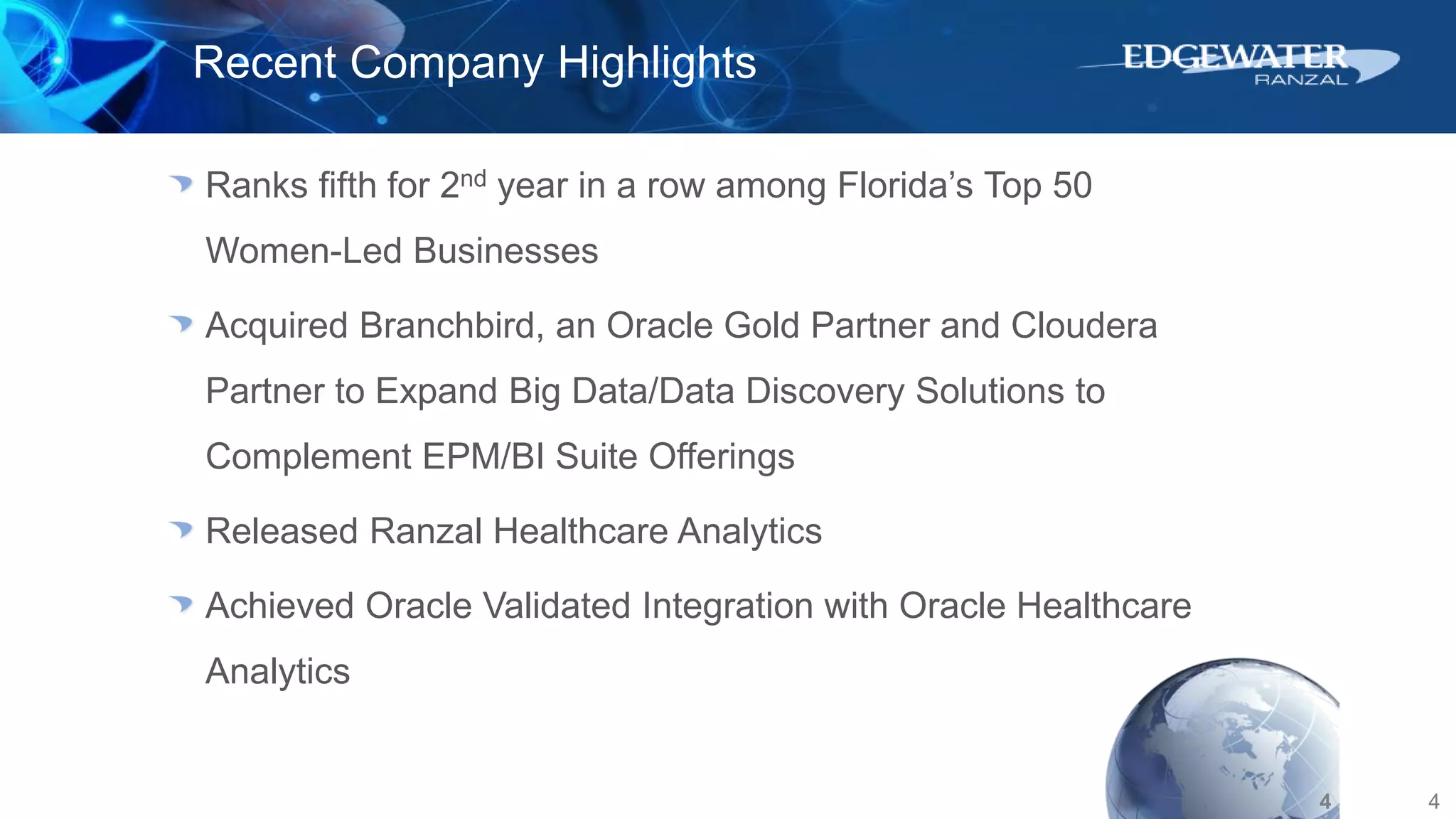 4
Recent Company Highlights
Ranks fifth for 2nd year in a row among Florida’s Top 50
Women-Led Businesses
Acquired Branchbird, an Oracle Gold Partner and Cloudera
Partner to Expand Big Data/Data Discovery Solutions to
Complement EPM/BI Suite Offerings
Released Ranzal Healthcare Analytics
Achieved Oracle Validated Integration with Oracle Healthcare
Analytics
4
 