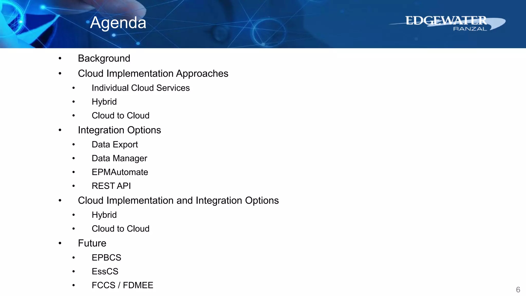 6
Agenda
• Background
• Cloud Implementation Approaches
• Individual Cloud Services
• Hybrid
• Cloud to Cloud
• Integration Options
• Data Export
• Data Manager
• EPMAutomate
• REST API
• Cloud Implementation and Integration Options
• Hybrid
• Cloud to Cloud
• Future
• EPBCS
• EssCS
• FCCS / FDMEE
 