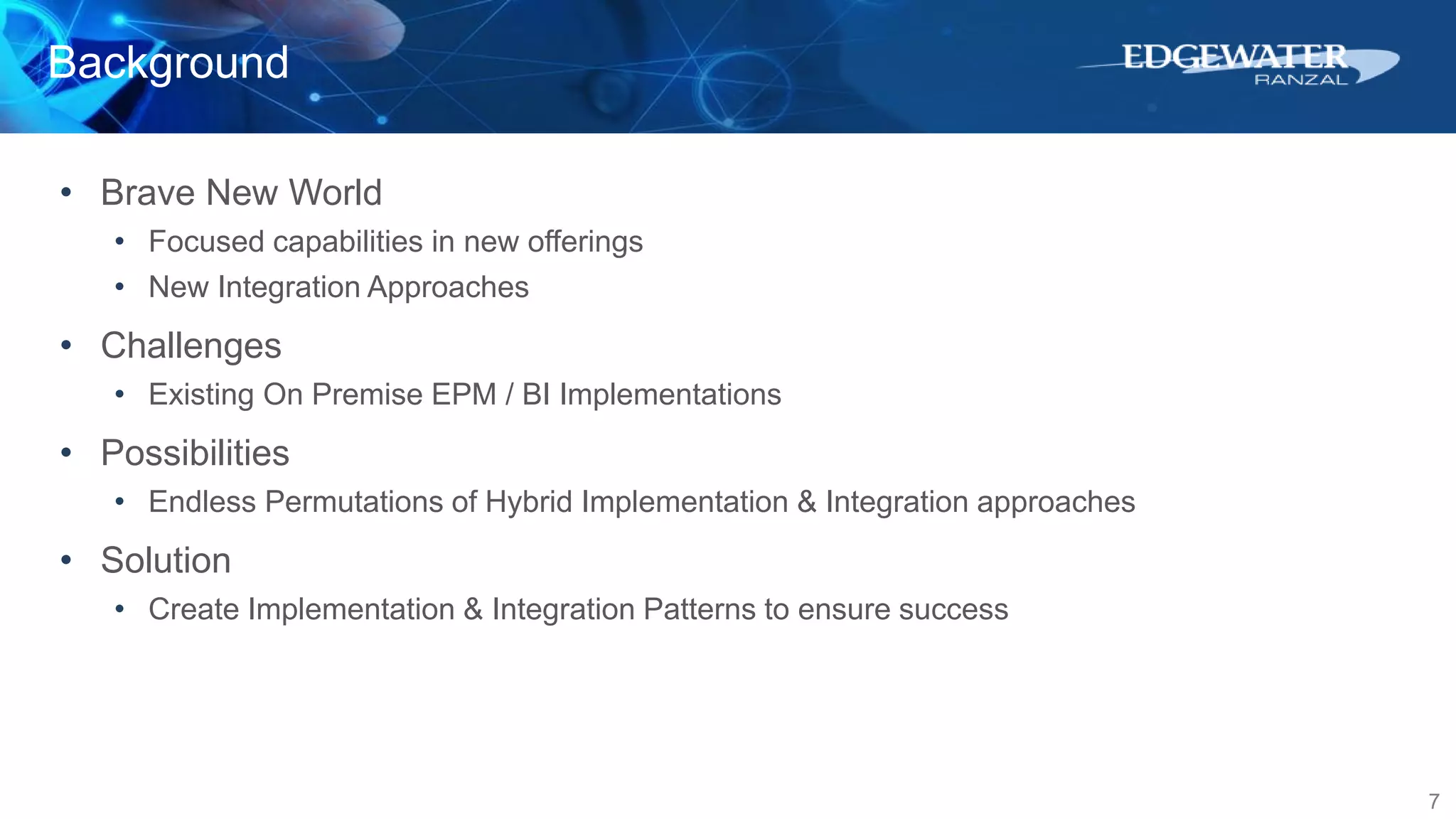 Background
7
• Brave New World
• Focused capabilities in new offerings
• New Integration Approaches
• Challenges
• Existing On Premise EPM / BI Implementations
• Possibilities
• Endless Permutations of Hybrid Implementation & Integration approaches
• Solution
• Create Implementation & Integration Patterns to ensure success
 