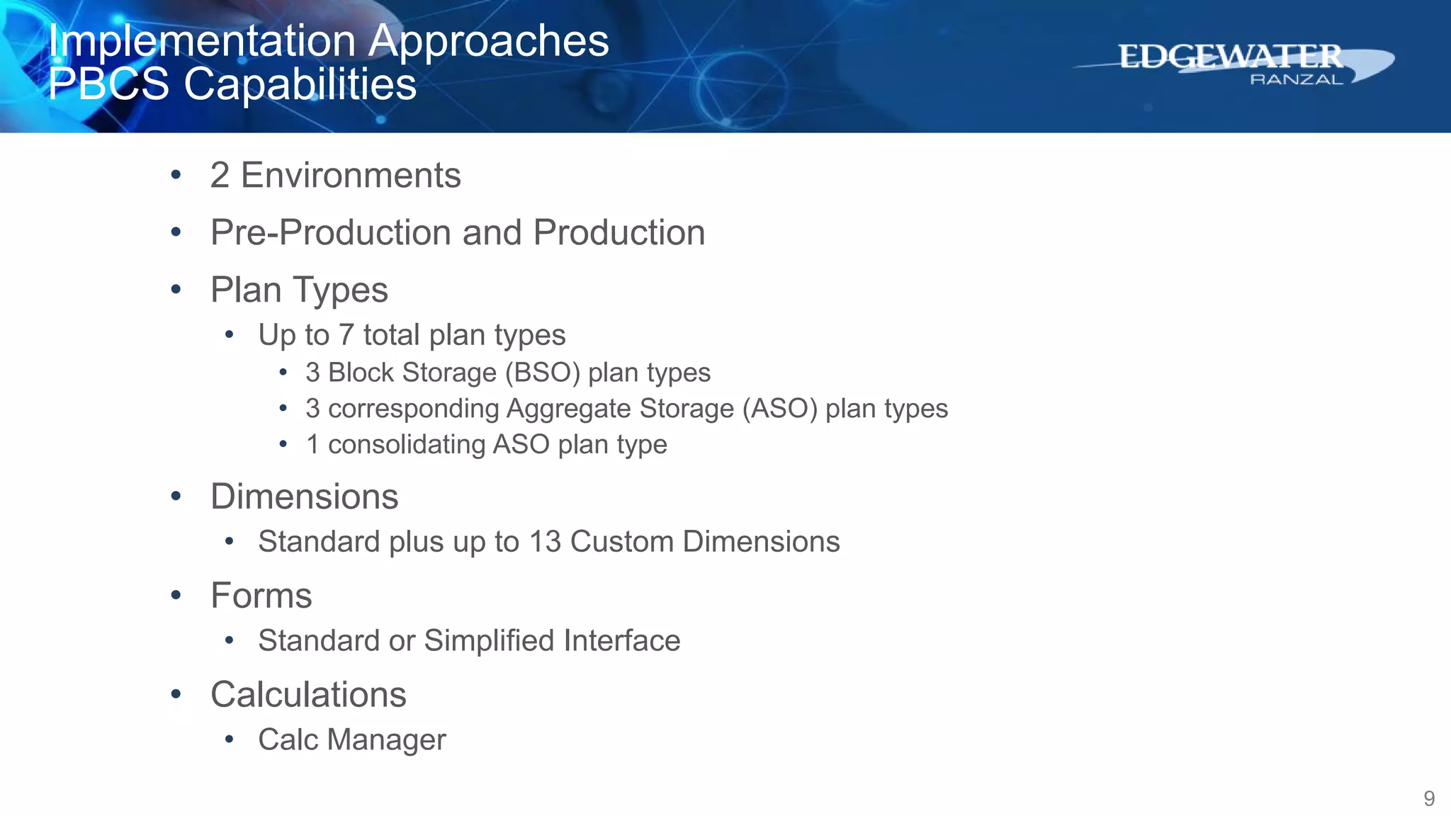Implementation Approaches
PBCS Capabilities
9
• 2 Environments
• Pre-Production and Production
• Plan Types
• Up to 7 total plan types
• 3 Block Storage (BSO) plan types
• 3 corresponding Aggregate Storage (ASO) plan types
• 1 consolidating ASO plan type
• Dimensions
• Standard plus up to 13 Custom Dimensions
• Forms
• Standard or Simplified Interface
• Calculations
• Calc Manager
 