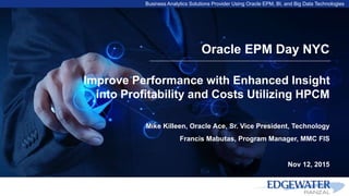 Business Analytics Solutions Provider Using Oracle EPM, BI, and Big Data Technologies
Oracle EPM Day NYC
Improve Performance with Enhanced Insight
into Profitability and Costs Utilizing HPCM
Mike Killeen, Oracle Ace, Sr. Vice President, Technology
Francis Mabutas, Program Manager, MMC FIS
Nov 12, 2015
 