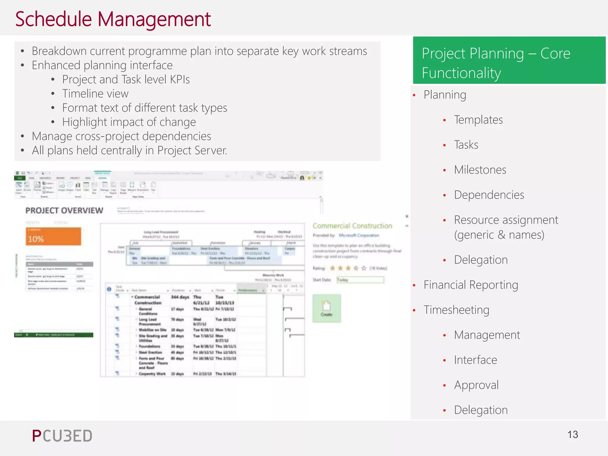 13 
Schedule Management 
Managing Consultant at Pcubed – 4 years of Project and 
Project Server experience 
Project Planning – Core 
Functionality 
• Breakdown current programme plan into separate key work streams 
• Enhanced planning interface 
• Project and Task level KPIs 
• Timeline view 
• Format text of different task types 
• Highlight impact of change 
• Manage cross-project dependencies 
• All plans held centrally in Project Server. 
• Planning 
• Templates 
• Tasks 
• Milestones 
• Dependencies 
• Resource assignment 
(generic & names) 
• Delegation 
• Financial Reporting 
• Timesheeting 
• Management 
• Interface 
• Approval 
• Delegation 
 