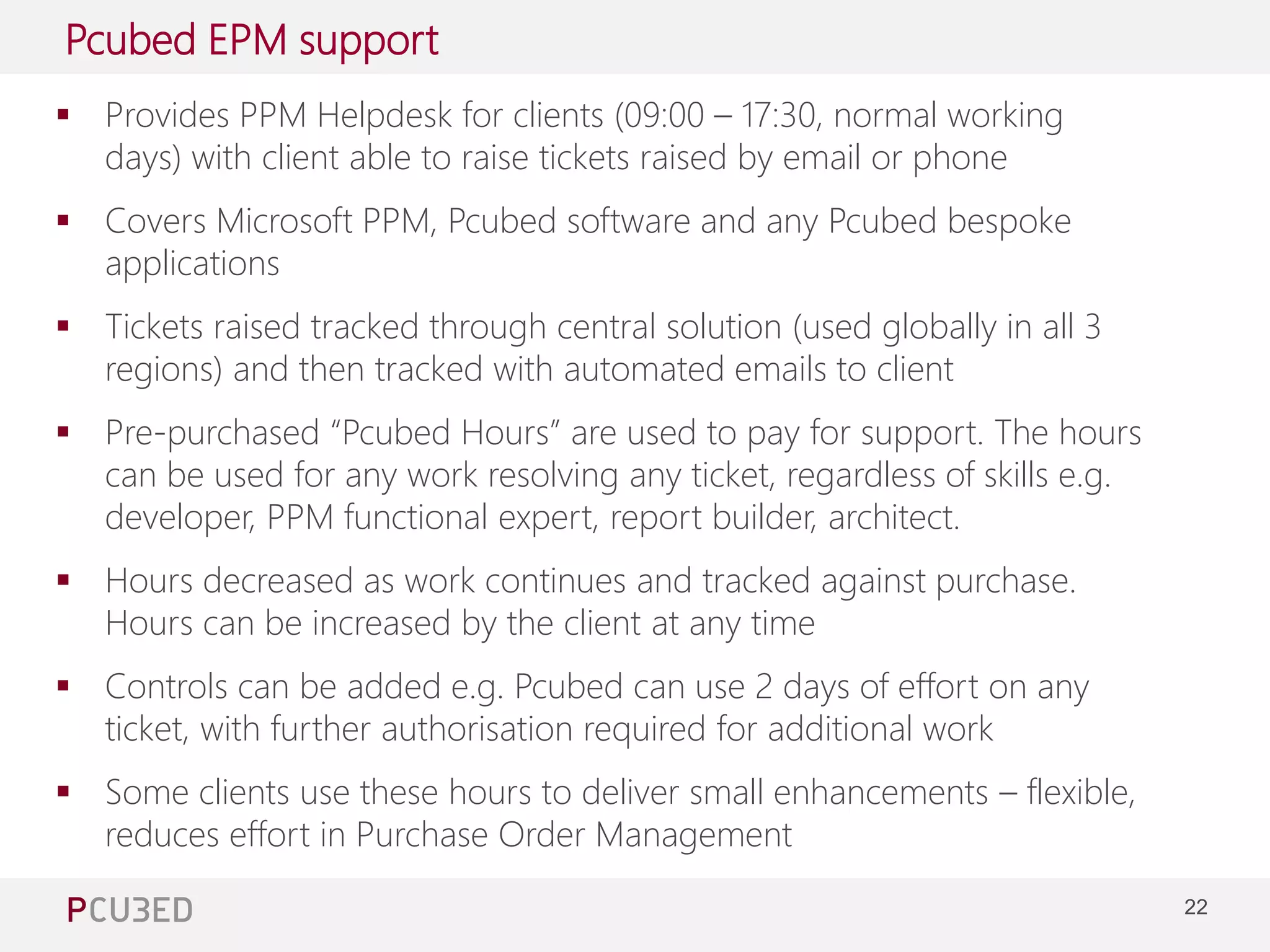 22 
Pcubed EPM support 
 Provides PPM Helpdesk for clients (09:00 – 17:30, normal working 
days) with client able to raise tickets raised by email or phone 
Managing Consultant at Pcubed – 4 years of Project and 
Project Server experience 
 Covers Microsoft PPM, Pcubed software and any Pcubed bespoke 
applications 
 Tickets raised tracked through central solution (used globally in all 3 
regions) and then tracked with automated emails to client 
 Pre-purchased “Pcubed Hours” are used to pay for support. The hours 
can be used for any work resolving any ticket, regardless of skills e.g. 
developer, PPM functional expert, report builder, architect. 
 Hours decreased as work continues and tracked against purchase. 
Hours can be increased by the client at any time 
 Controls can be added e.g. Pcubed can use 2 days of effort on any 
ticket, with further authorisation required for additional work 
 Some clients use these hours to deliver small enhancements – flexible, 
reduces effort in Purchase Order Management 
 