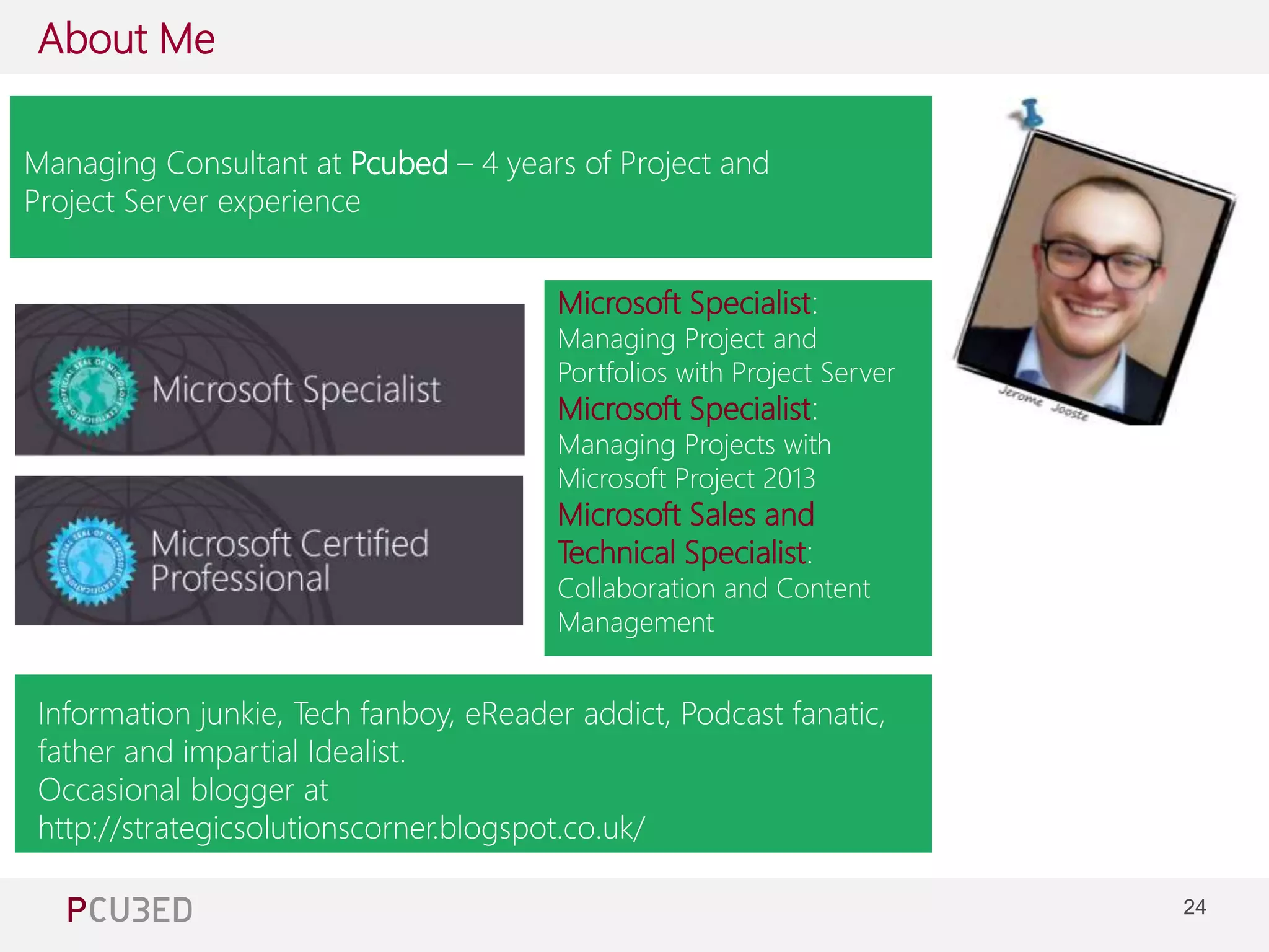About Me 
24 
Managing Consultant at Pcubed – 4 years of Project and 
Project Server experience 
Microsoft Specialist: 
Managing Project and 
Portfolios with Project Server 
Microsoft Specialist: 
Managing Projects with 
Microsoft Project 2013 
Microsoft Sales and 
Technical Specialist: 
Collaboration and Content 
Management 
Information junkie, Tech fanboy, eReader addict, Podcast fanatic, 
father and impartial Idealist. 
Occasional blogger at 
http://strategicsolutionscorner.blogspot.co.uk/ 
