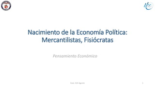 Nacimiento de la Economía Política:
Mercantilistas, Fisiócratas
Econ. Ilich Aguirre 1
Pensamiento Económico
 
