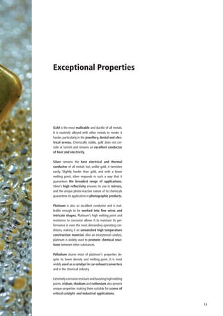 Exceptional Properties




Gold is the most malleable and ductile of all metals.
It is routinely alloyed with other metals to render it
harder, particularly in the jewellery, dental and elec-
trical arenas. Chemically stable, gold does not cor-
rode or tarnish and remains an excellent conductor
of heat and electricity.

Silver remains the best electrical and thermal
conductor of all metals but, unlike gold, it tarnishes
easily. Slightly harder than gold, and with a lower
melting point, silver responds in such a way that it
guarantees the broadest range of applications.
Silver’s high reflectivity ensures its use in mirrors,
and the unique photo-reactive nature of its chemicals
guarantees its application in photographic products.

Platinum is also an excellent conductor and is mal-
leable enough to be worked into fine wires and
intricate shapes. Platinum’s high melting point and
resistance to corrosion allows it to maintain its per-
formance in even the most demanding operating con-
ditions, making it an unmatched high temperature
construction material. Also an exceptional catalyst,
platinum is widely used to promote chemical reac-
tions between other substances.

Palladium shares most of platinum’s properties de-
spite its lower density and melting point. It is most
widely used as a catalyst in car exhaust converters
and in the chemical industry.

Extremely corrosion resistant and boasting high melting
points, iridium, rhodium and ruthenium also present
unique properties making them suitable for scores of
critical catalytic and industrial applications.


                                                          13
 