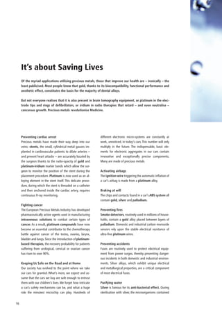 It’s about Saving Lives
     Of the myriad applications utilising precious metals, those that improve our health are – ironically – the
     least publicised. Most people know that gold, thanks to its biocompatibility, functional performance and
     aesthetic effect, constitutes the basis for the majority of dental alloys.

     But not everyone realises that it is also present in brain tomography equipment, or platinum in the elec-
     trode tips and rings of defibrillators, or iridium in radio therapies that retard – and even neutralise –
     cancerous growth. Precious metals revolutionise Medicine.




     Preventing cardiac arrest                                  different electronic micro-systems are constantly at
     Precious metals have made their way deep into our          work, unnoticed, in today’s cars. This number will only
     veins: stents, the small, cylindrical metal gauzes im-     multiply in the future. The indispensable, basic ele-
     planted in cardiovascular patients to dilate arteries –    ments for electronic aggregates in our cars contain
     and prevent heart attacks – are accurately located by      innovative and exceptionally precise components.
     the surgeon thanks to the radio-opacity of gold and        Many are made of precious metals.
     platinum-iridium marker bands which allow the sur-
     geon to monitor the position of the stent during the       Activating airbags
     placement procedure. Platinum is now used as an al-        The ignition wire triggering the automatic inflation of
     loying element in the stent itself. This delicate proce-   a car’s airbag is made from a platinum alloy.
     dure, during which the stent is threaded on a catheter
     and then anchored inside the cardiac artery, requires      Braking at will
     continuous X-ray monitoring.                               The chips and contacts found in a car’s ABS system all
                                                                contain gold, silver and palladium.
     Fighting cancer
     The European Precious Metals Industry has developed        Preventing fires
     pharmaceutically active agents used in manufacturing       Smoke detectors, routinely used in millions of house-
     intravenous solutions to combat certain types of           holds, contain a gold alloy placed between layers of
     cancer. As a result, platinum compounds have now           palladium. Domestic and industrial carbon monoxide
     become an essential contributor to the chemotherapy        sensors rely upon the stable electrical resistance of
     battle against cancer of the testes, ovaries, larynx,      ultra-fine platinum wires.
     bladder and lungs. Since the introduction of platinum-
     based therapies, the recovery probability for patients     Preventing accidents
     suffering from urological, cervical or ovarian cancer      Fuses are routinely used to protect electrical equip-
     has risen to over 90%.                                     ment from power surges, thereby preventing danger-
                                                                ous incidents in both domestic and industrial environ-
     Keeping Us Safe on the Road and at Home                    ments. Silver alloys, which exhibit unique electrical
     Our society has evolved to the point where we take         and metallurgical properties, are a critical component
     our cars for granted. What’s more, we expect and as-       of most electrical fuses.
     sume that the cars we buy are safe enough to entrust
     them with our children’s lives. We forget how intricate    Purifying water
     a car’s safety mechanisms can be, and what a huge          Silver is famous for its anti-bacterial effect. During
     role the minutest microchip can play. Hundreds of          sterilisation with silver, the microorganisms contained


16
 