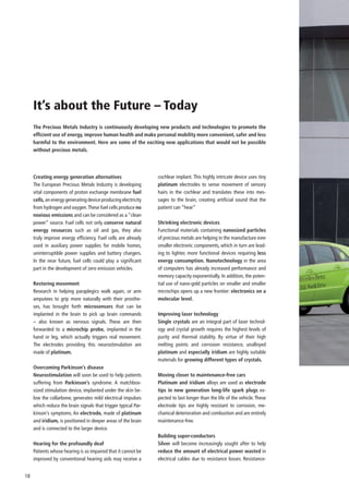 It’s about the Future – Today
     The Precious Metals Industry is continuously developing new products and technologies to promote the
     efficient use of energy, improve human health and make personal mobility more convenient, safer and less
     harmful to the environment. Here are some of the exciting new applications that would not be possible
     without precious metals.




     Creating energy generation alternatives                    cochlear implant. This highly intricate device uses tiny
     The European Precious Metals Industry is developing        platinum electrodes to sense movement of sensory
     vital components of proton exchange membrane fuel          hairs in the cochlear and translates these into mes-
     cells, an energy generating device producing electricity   sages to the brain, creating artificial sound that the
     from hydrogen and oxygen. These fuel cells produce no      patient can “hear”
     noxious emissions and can be considered as a “clean
     power” source. Fuel cells not only conserve natural        Shrinking electronic devices
     energy resources such as oil and gas, they also            Functional materials containing nanosized particles
     truly improve energy efficiency. Fuel cells are already    of precious metals are helping in the manufacture ever
     used in auxiliary power supplies for mobile homes,         smaller electronic components, which in turn are lead-
     uninterruptible power supplies and battery chargers.       ing to lighter, more functional devices requiring less
     In the near future, fuel cells could play a significant    energy consumption. Nanotechnology in the area
     part in the development of zero emission vehicles.         of computers has already increased performance and
                                                                memory capacity exponentially. In addition, the poten-
     Restoring movement                                         tial use of nano-gold particles on smaller and smaller
     Research in helping paraplegics walk again, or arm         microchips opens up a new frontier: electronics on a
     amputees to grip more naturally with their prosthe-        molecular level.
     ses, has brought forth microsensors that can be
     implanted in the brain to pick up brain commands           Improving laser technology
     – also known as nervous signals. These are then            Single crystals are an integral part of laser technol-
     forwarded to a microchip probe, implanted in the           ogy and crystal growth requires the highest levels of
     hand or leg, which actually triggers real movement.        purity and thermal stability. By virtue of their high
     The electrodes providing this neurostimulation are         melting points and corrosion resistance, unalloyed
     made of platinum.                                          platinum and especially iridium are highly suitable
                                                                materials for growing different types of crystals.
     Overcoming Parkinson’s disease
     Neurostimulation will soon be used to help patients        Moving closer to maintenance-free cars
     suffering from Parkinson’s syndrome. A matchbox-           Platinum and iridium alloys are used as electrode
     sized stimulation device, implanted under the skin be-     tips in new generation long-life spark plugs ex-
     low the collarbone, generates mild electrical impulses     pected to last longer than the life of the vehicle. These
     which reduce the brain signals that trigger typical Par-   electrode tips are highly resistant to corrosion, me-
     kinson’s symptoms. An electrode, made of platinum          chanical deterioration and combustion and are entirely
     and iridium, is positioned in deeper areas of the brain    maintenance-free.
     and is connected to the larger device.
                                                                Building super-conductors
     Hearing for the profoundly deaf                            Silver will become increasingly sought after to help
     Patients whose hearing is so impaired that it cannot be    reduce the amount of electrical power wasted in
     improved by conventional hearing aids may receive a        electrical cables due to resistance losses. Resistance-


18
 