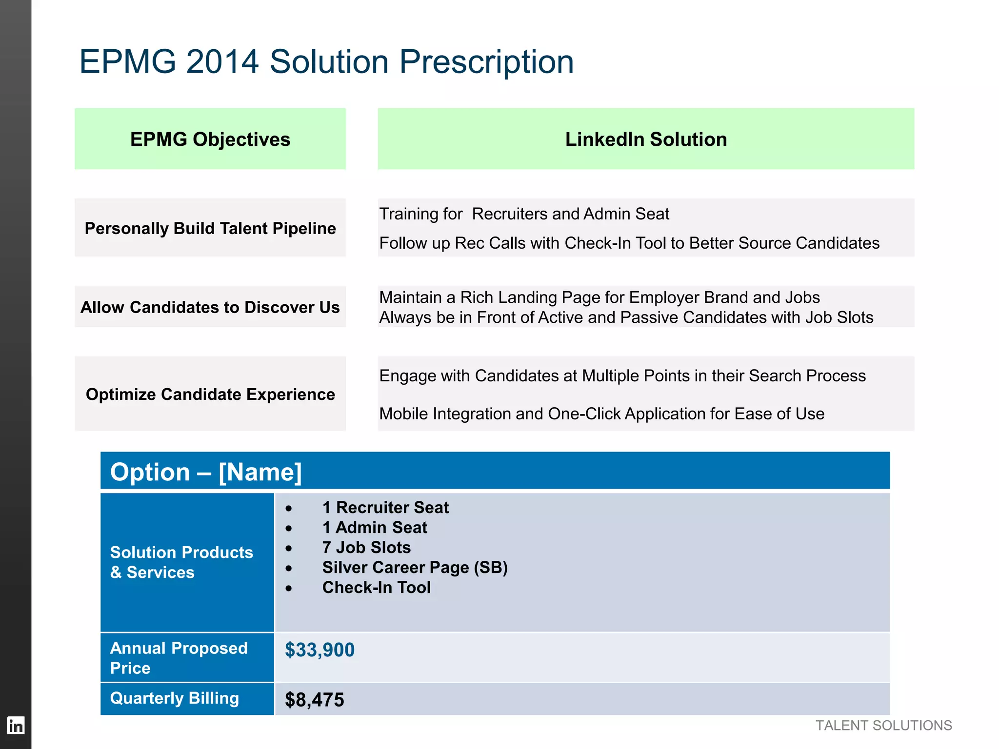 TALENT SOLUTIONS
EPMG 2014 Solution Prescription
EPMG Objectives LinkedIn Solution
Personally Build Talent Pipeline
Training for Recruiters and Admin Seat
Follow up Rec Calls with Check-In Tool to Better Source Candidates
Allow Candidates to Discover Us
Maintain a Rich Landing Page for Employer Brand and Jobs
Always be in Front of Active and Passive Candidates with Job Slots
Optimize Candidate Experience
Engage with Candidates at Multiple Points in their Search Process
Mobile Integration and One-Click Application for Ease of Use
Option – [Name]
Solution Products
& Services
 1 Recruiter Seat
 1 Admin Seat
 7 Job Slots
 Silver Career Page (SB)
 Check-In Tool
Annual Proposed
Price
$33,900
Quarterly Billing $8,475
 