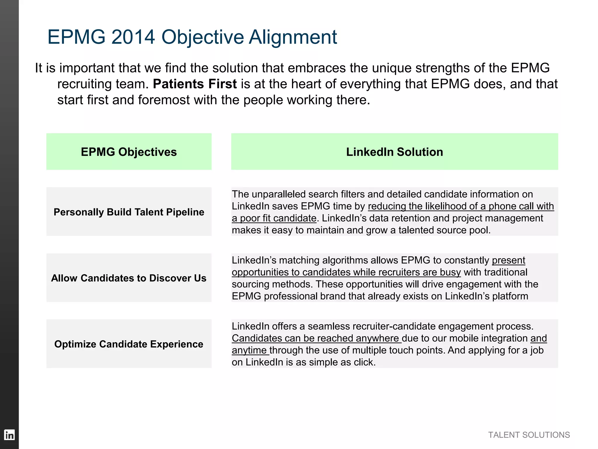 TALENT SOLUTIONS
EPMG 2014 Objective Alignment
EPMG Objectives LinkedIn Solution
Personally Build Talent Pipeline
The unparalleled search filters and detailed candidate information on
LinkedIn saves EPMG time by reducing the likelihood of a phone call with
a poor fit candidate. LinkedIn’s data retention and project management
makes it easy to maintain and grow a talented source pool.
Allow Candidates to Discover Us
LinkedIn’s matching algorithms allows EPMG to constantly present
opportunities to candidates while recruiters are busy with traditional
sourcing methods. These opportunities will drive engagement with the
EPMG professional brand that already exists on LinkedIn’s platform
Optimize Candidate Experience
LinkedIn offers a seamless recruiter-candidate engagement process.
Candidates can be reached anywhere due to our mobile integration and
anytime through the use of multiple touch points. And applying for a job
on LinkedIn is as simple as click.
It is important that we find the solution that embraces the unique strengths of the EPMG
recruiting team. Patients First is at the heart of everything that EPMG does, and that
start first and foremost with the people working there.
 