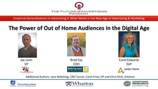 Empirical Generalizations in Advertising II: What Works in the New Age of Advertising & Marketing


The Power of Out of Home Audiences in the Digital Age

                                                                                     Insert Photo




      Jay Leon                               Brad Fay                               Carol Edwards
         VP                                    COO                                       SVP


          Additional Authors: Jack Wakshlag, CRO Turner; Carol Frost; VP and Chris Peck, Arbitron
 