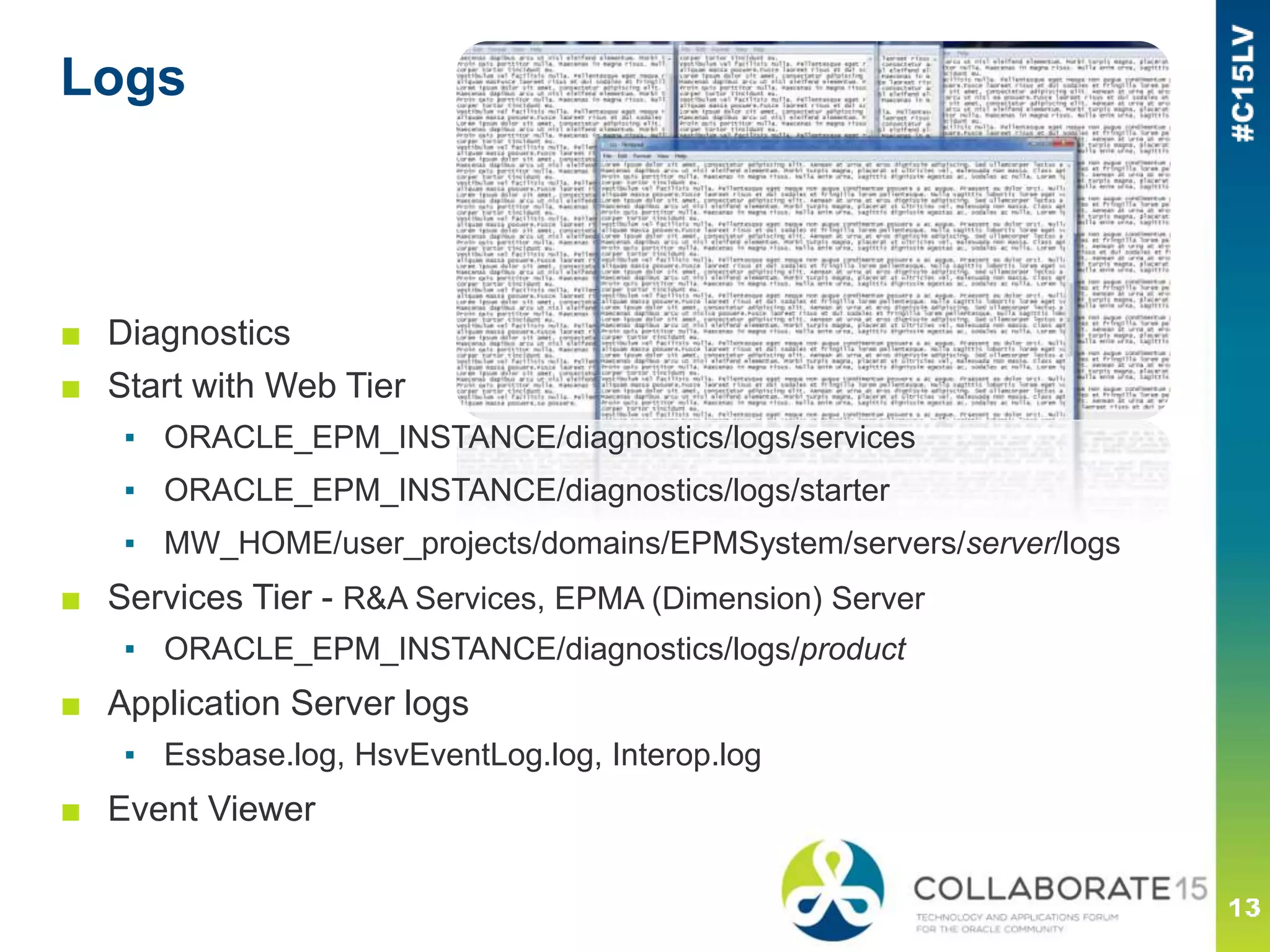 Logs
■ Diagnostics
■ Start with Web Tier
▪ ORACLE_EPM_INSTANCE/diagnostics/logs/services
▪ ORACLE_EPM_INSTANCE/diagnostics/logs/starter
▪ MW_HOME/user_projects/domains/EPMSystem/servers/server/logs
■ Services Tier - R&A Services, EPMA (Dimension) Server
▪ ORACLE_EPM_INSTANCE/diagnostics/logs/product
■ Application Server logs
▪ Essbase.log, HsvEventLog.log, Interop.log
■ Event Viewer
 