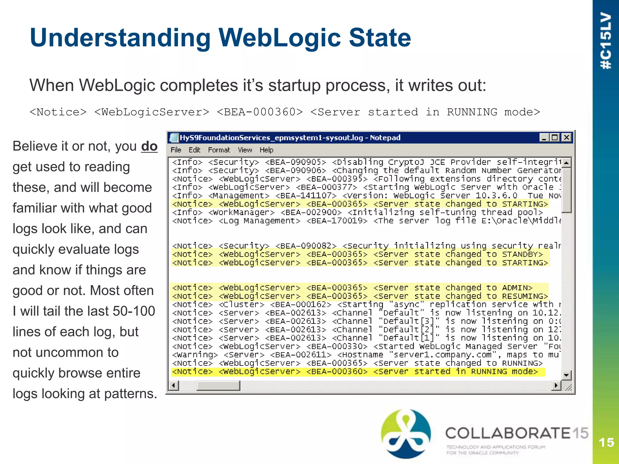Understanding WebLogic State
When WebLogic completes it’s startup process, it writes out:
<Notice> <WebLogicServer> <BEA-000360> <Server started in RUNNING mode>
Believe it or not, you do
get used to reading
these, and will become
familiar with what good
logs look like, and can
quickly evaluate logs
and know if things are
good or not. Most often
I will tail the last 50-100
lines of each log, but
not uncommon to
quickly browse entire
logs looking at patterns.
 