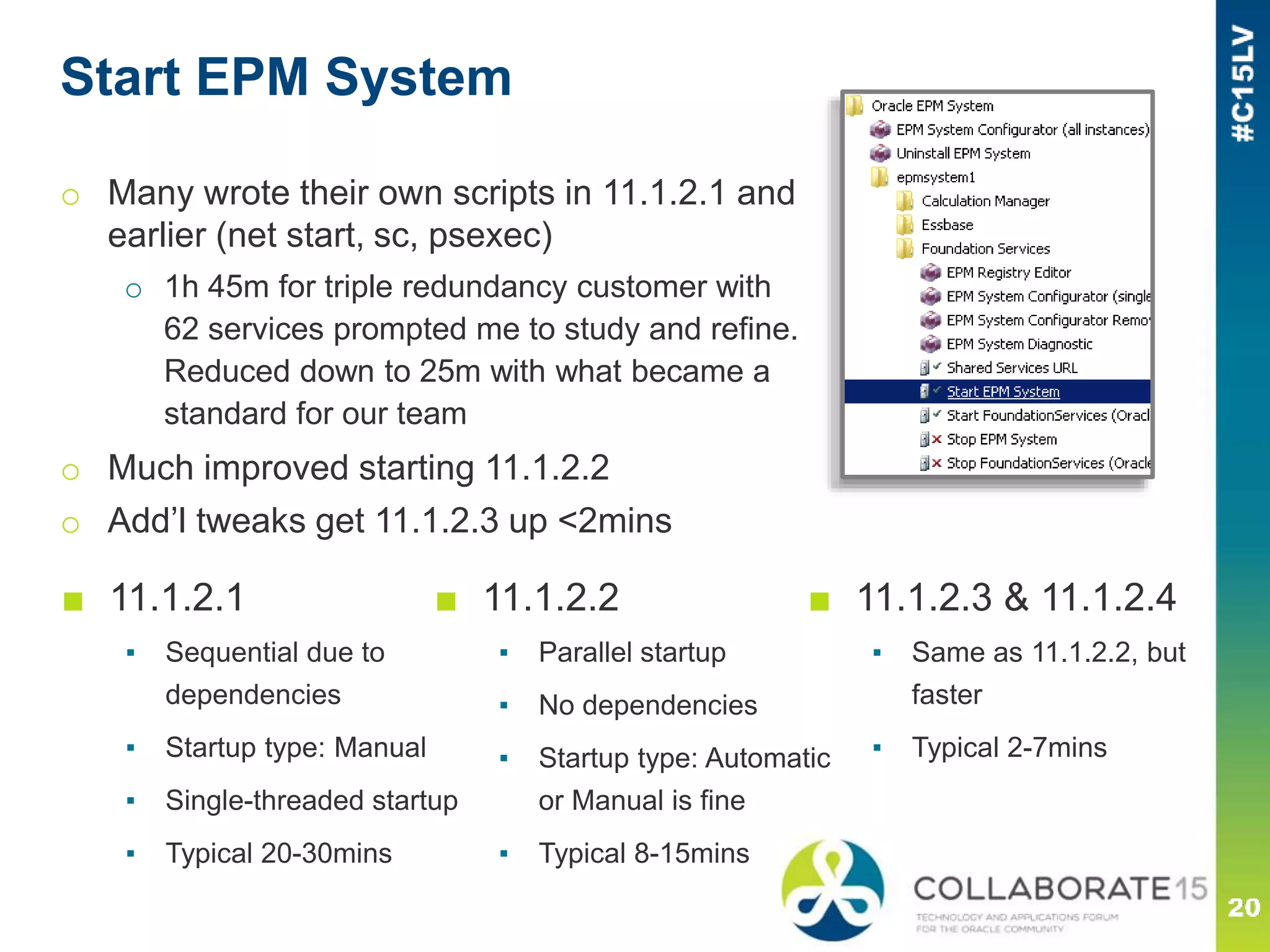 Start EPM System
o Many wrote their own scripts in 11.1.2.1 and
earlier (net start, sc, psexec)
o 1h 45m for triple redundancy customer with
62 services prompted me to study and refine.
Reduced down to 25m with what became a
standard for our team
o Much improved starting 11.1.2.2
o Add’l tweaks get 11.1.2.3 up <2mins
■ 11.1.2.2
▪ Parallel startup
▪ No dependencies
▪ Startup type: Automatic
or Manual is fine
▪ Typical 8-15mins
■ 11.1.2.3 & 11.1.2.4
▪ Same as 11.1.2.2, but
faster
▪ Typical 2-7mins
■ 11.1.2.1
▪ Sequential due to
dependencies
▪ Startup type: Manual
▪ Single-threaded startup
▪ Typical 20-30mins
 