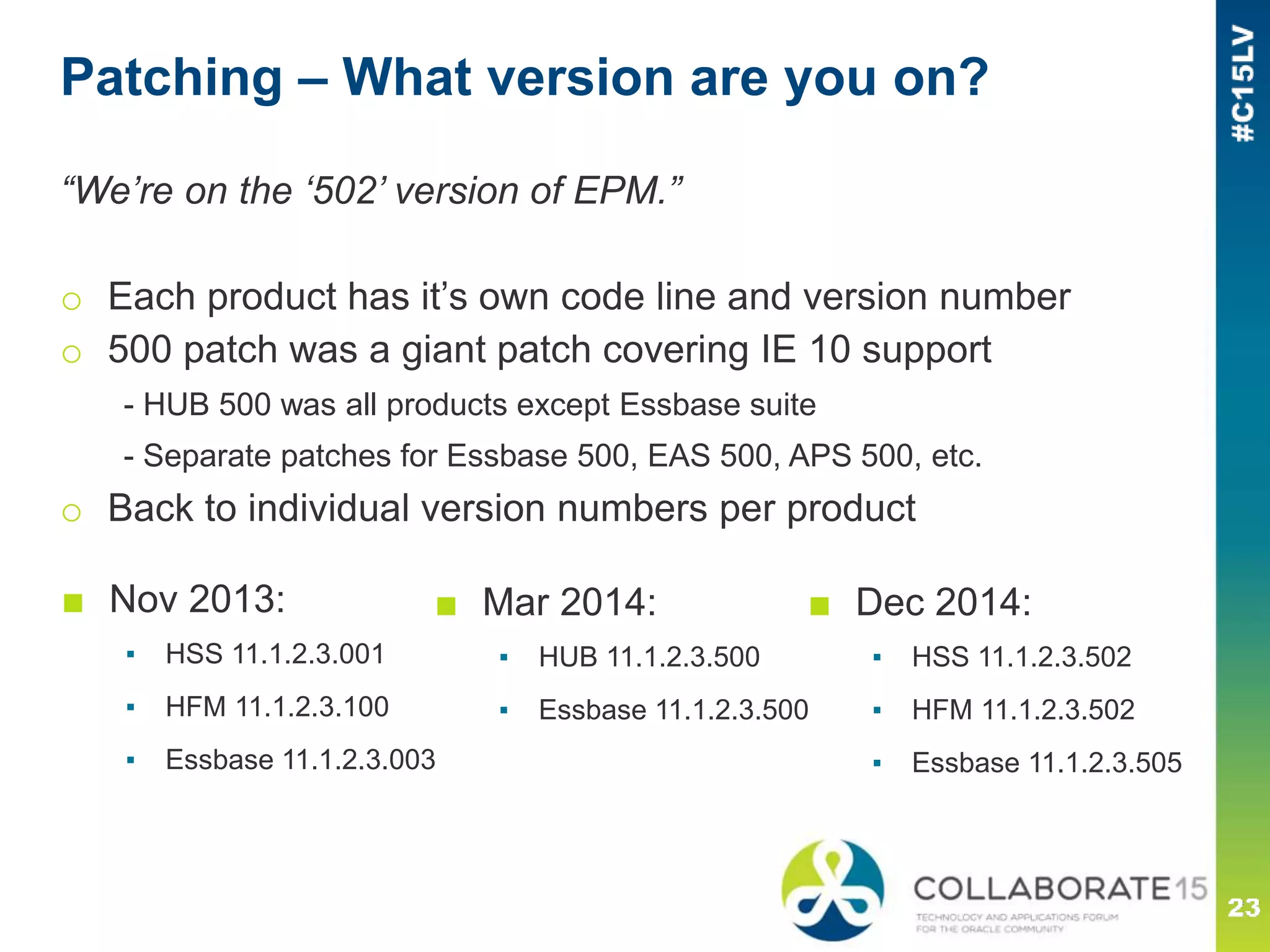 Patching – What version are you on?
“We’re on the ‘502’ version of EPM.”
o Each product has it’s own code line and version number
o 500 patch was a giant patch covering IE 10 support
- HUB 500 was all products except Essbase suite
- Separate patches for Essbase 500, EAS 500, APS 500, etc.
o Back to individual version numbers per product
■ Mar 2014:
▪ HUB 11.1.2.3.500
▪ Essbase 11.1.2.3.500
■ Dec 2014:
▪ HSS 11.1.2.3.502
▪ HFM 11.1.2.3.502
▪ Essbase 11.1.2.3.505
■ Nov 2013:
▪ HSS 11.1.2.3.001
▪ HFM 11.1.2.3.100
▪ Essbase 11.1.2.3.003
 