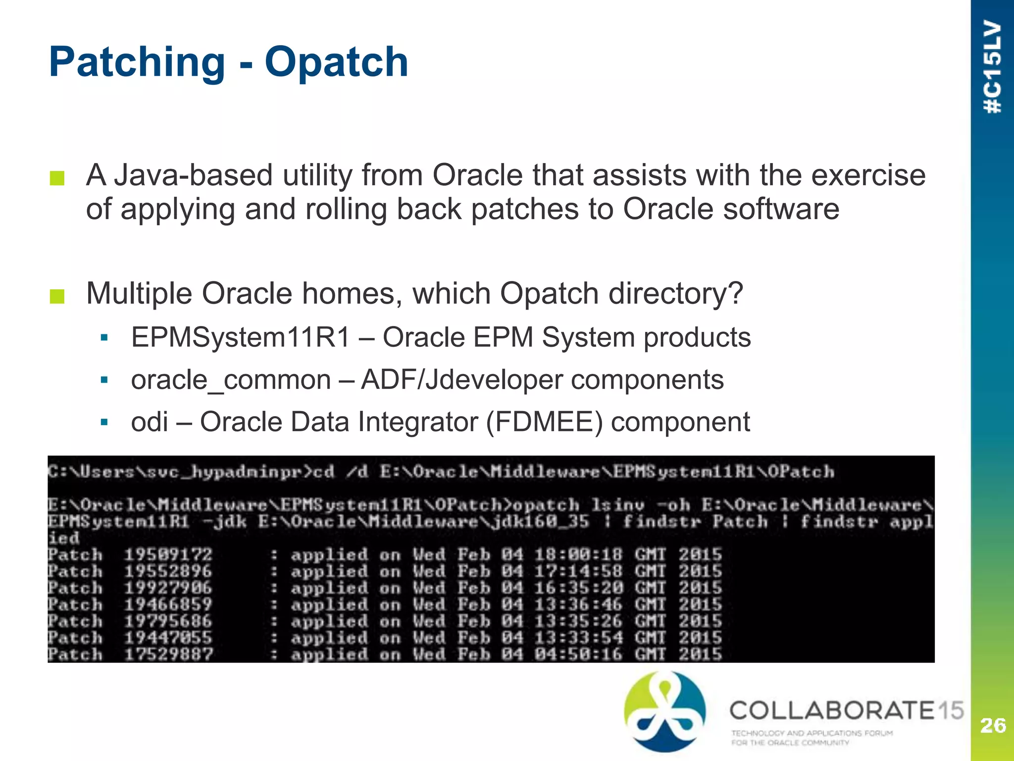 Patching - Opatch
■ A Java-based utility from Oracle that assists with the exercise
of applying and rolling back patches to Oracle software
■ Multiple Oracle homes, which Opatch directory?
▪ EPMSystem11R1 – Oracle EPM System products
▪ oracle_common – ADF/Jdeveloper components
▪ odi – Oracle Data Integrator (FDMEE) component
 