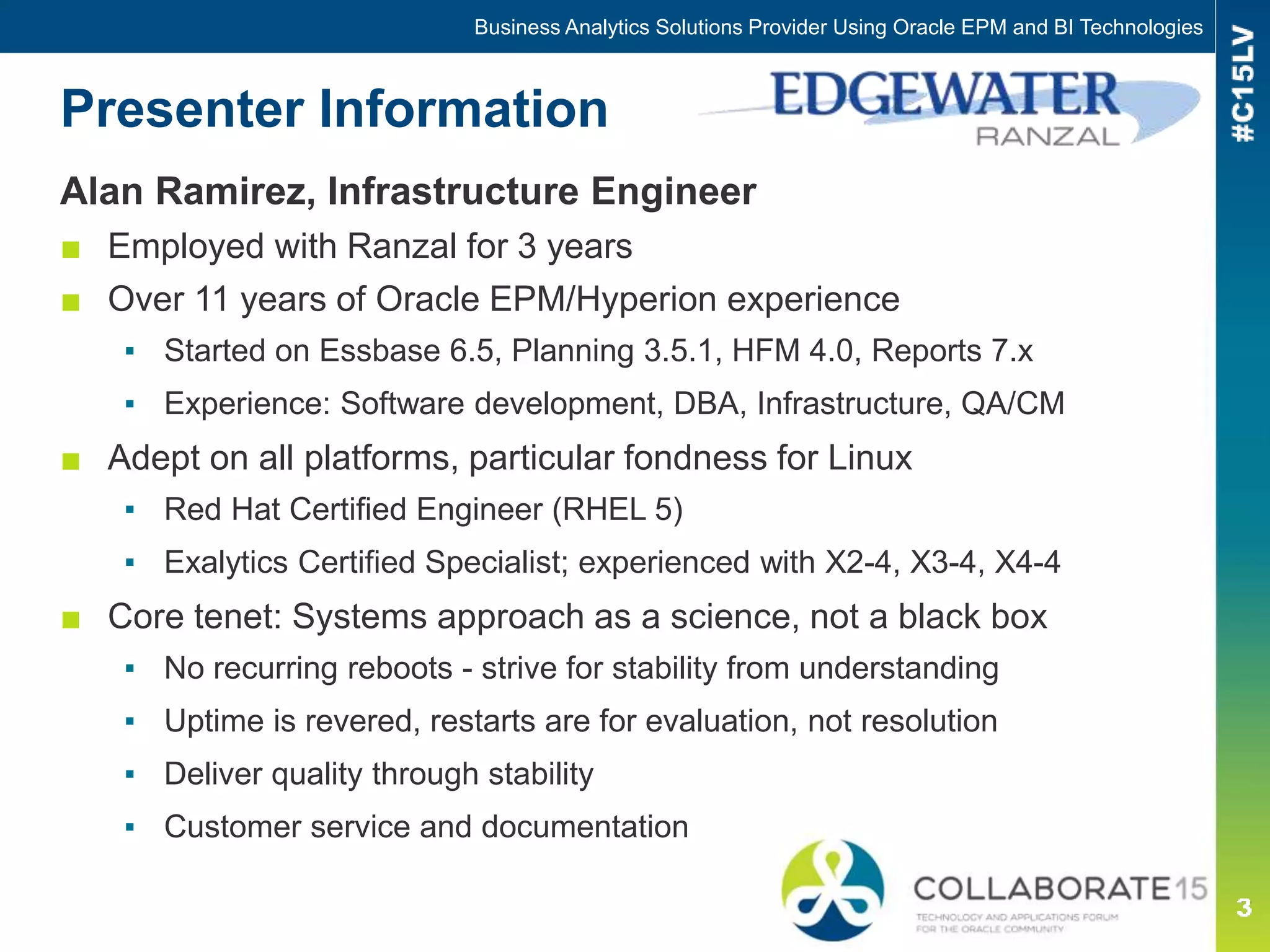 Presenter Information
Alan Ramirez, Infrastructure Engineer
■ Employed with Ranzal for 3 years
■ Over 11 years of Oracle EPM/Hyperion experience
▪ Started on Essbase 6.5, Planning 3.5.1, HFM 4.0, Reports 7.x
▪ Experience: Software development, DBA, Infrastructure, QA/CM
■ Adept on all platforms, particular fondness for Linux
▪ Red Hat Certified Engineer (RHEL 5)
▪ Exalytics Certified Specialist; experienced with X2-4, X3-4, X4-4
■ Core tenet: Systems approach as a science, not a black box
▪ No recurring reboots - strive for stability from understanding
▪ Uptime is revered, restarts are for evaluation, not resolution
▪ Deliver quality through stability
▪ Customer service and documentation
Business Analytics Solutions Provider Using Oracle EPM and BI Technologies
 