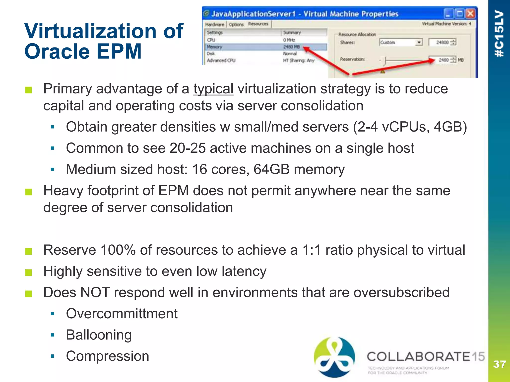 Virtualization of
Oracle EPM
■ Primary advantage of a typical virtualization strategy is to reduce
capital and operating costs via server consolidation
▪ Obtain greater densities w small/med servers (2-4 vCPUs, 4GB)
▪ Common to see 20-25 active machines on a single host
▪ Medium sized host: 16 cores, 64GB memory
■ Heavy footprint of EPM does not permit anywhere near the same
degree of server consolidation
■ Reserve 100% of resources to achieve a 1:1 ratio physical to virtual
■ Highly sensitive to even low latency
■ Does NOT respond well in environments that are oversubscribed
▪ Overcommittment
▪ Ballooning
▪ Compression
 