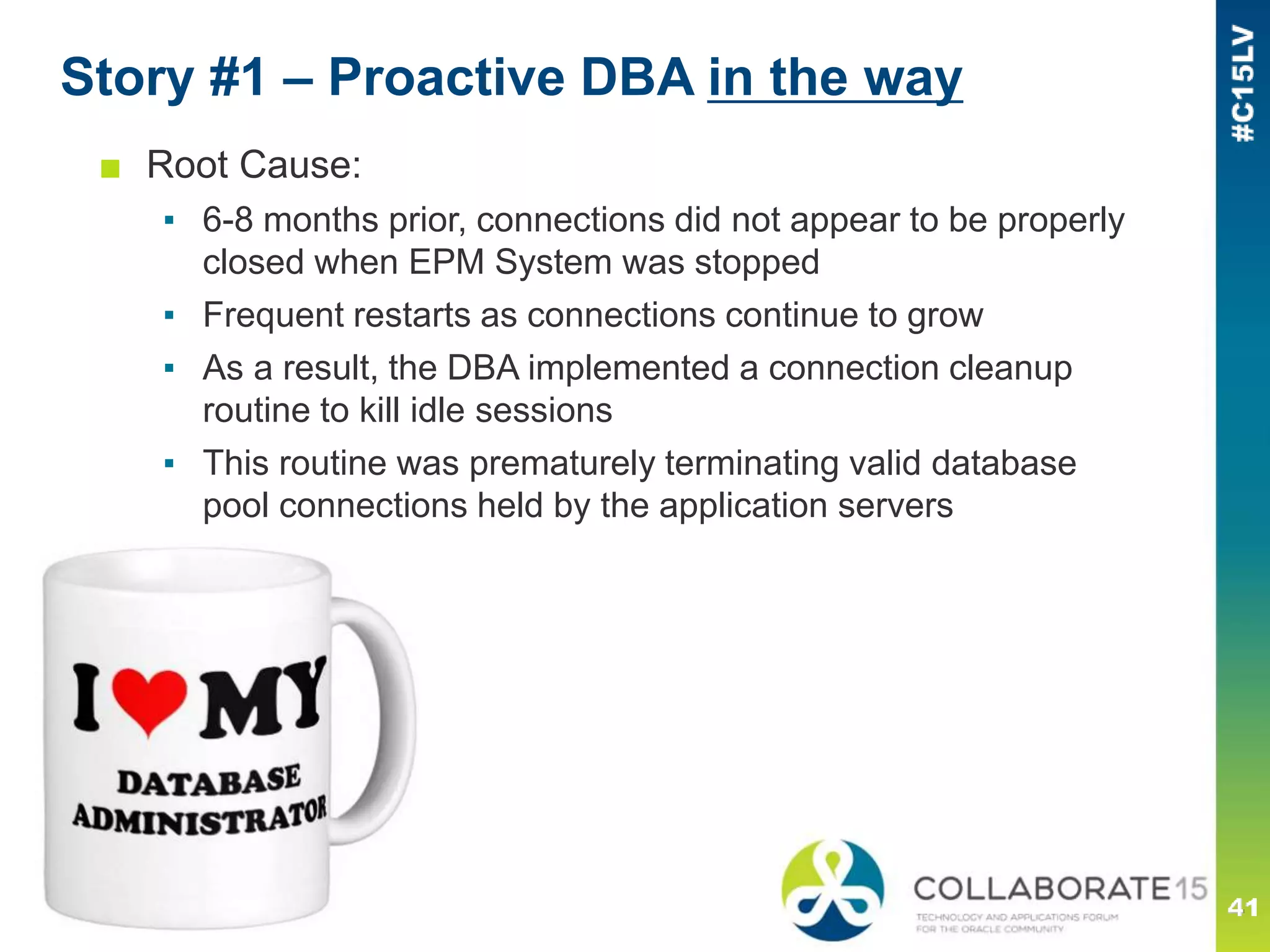 Story #1 – Proactive DBA in the way
■ Root Cause:
▪ 6-8 months prior, connections did not appear to be properly
closed when EPM System was stopped
▪ Frequent restarts as connections continue to grow
▪ As a result, the DBA implemented a connection cleanup
routine to kill idle sessions
▪ This routine was prematurely terminating valid database
pool connections held by the application servers
 
