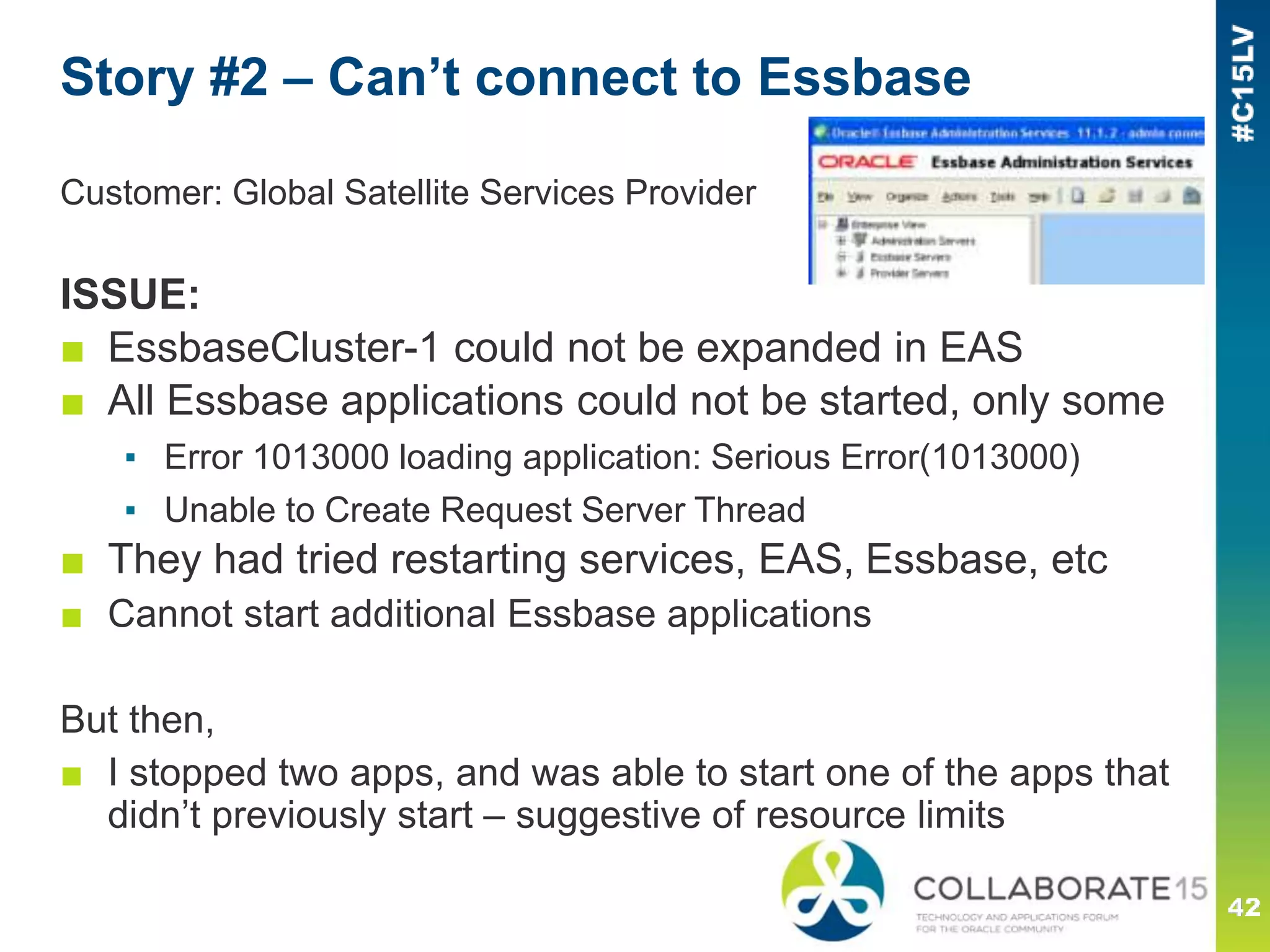 Story #2 – Can’t connect to Essbase
Customer: Global Satellite Services Provider
ISSUE:
■ EssbaseCluster-1 could not be expanded in EAS
■ All Essbase applications could not be started, only some
▪ Error 1013000 loading application: Serious Error(1013000)
▪ Unable to Create Request Server Thread
■ They had tried restarting services, EAS, Essbase, etc
■ Cannot start additional Essbase applications
But then,
■ I stopped two apps, and was able to start one of the apps that
didn’t previously start – suggestive of resource limits
 